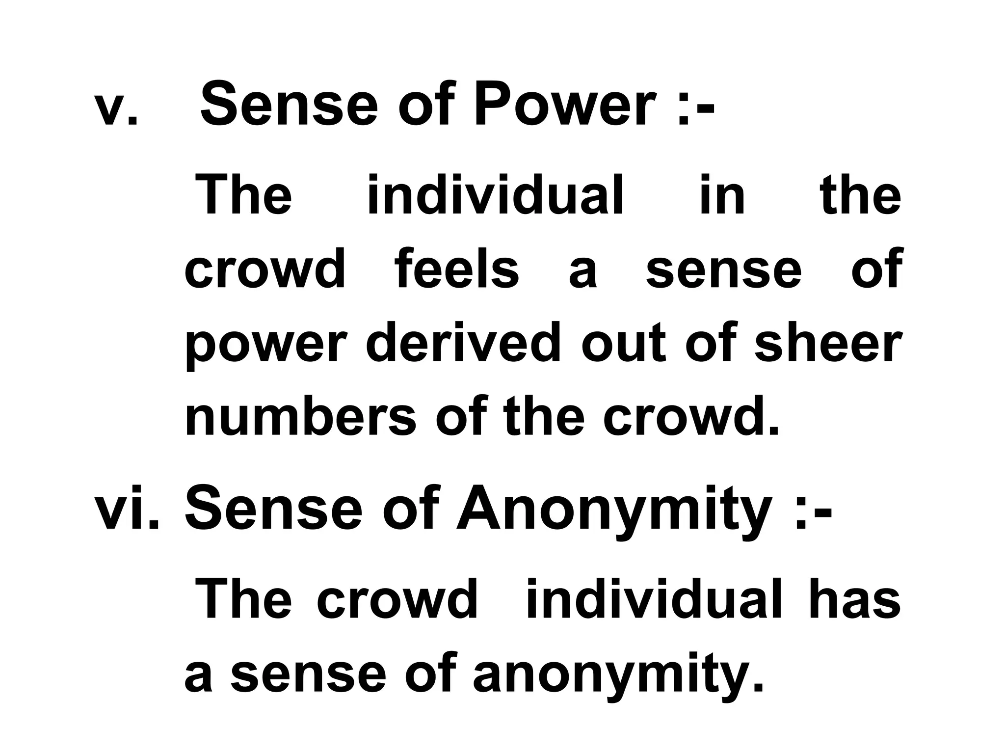 v. Sense of Power :-
The individual in the
crowd feels a sense of
power derived out of sheer
numbers of the crowd.
vi. Sense of Anonymity :-
The crowd individual has
a sense of anonymity.
 