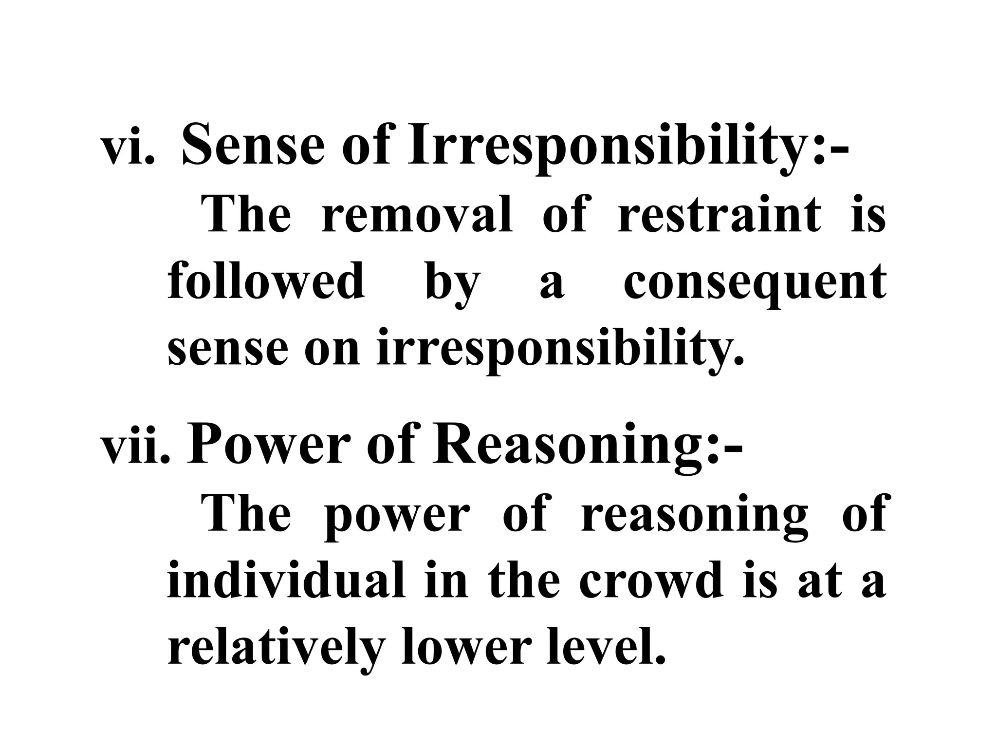 vi. Sense of Irresponsibility:-
The removal of restraint is
followed by a consequent
sense on irresponsibility.
vii. Power of Reasoning:-
The power of reasoning of
individual in the crowd is at a
relatively lower level.
 