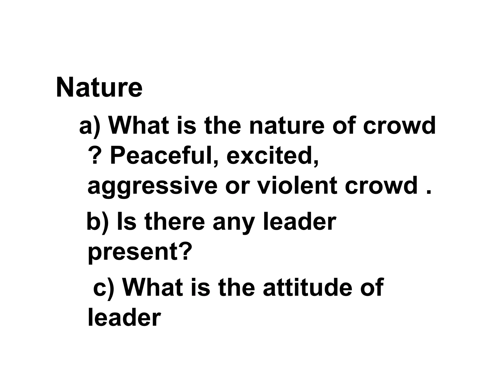 Nature
a) What is the nature of crowd
? Peaceful, excited,
aggressive or violent crowd .
b) Is there any leader
present?
c) What is the attitude of
leader
 