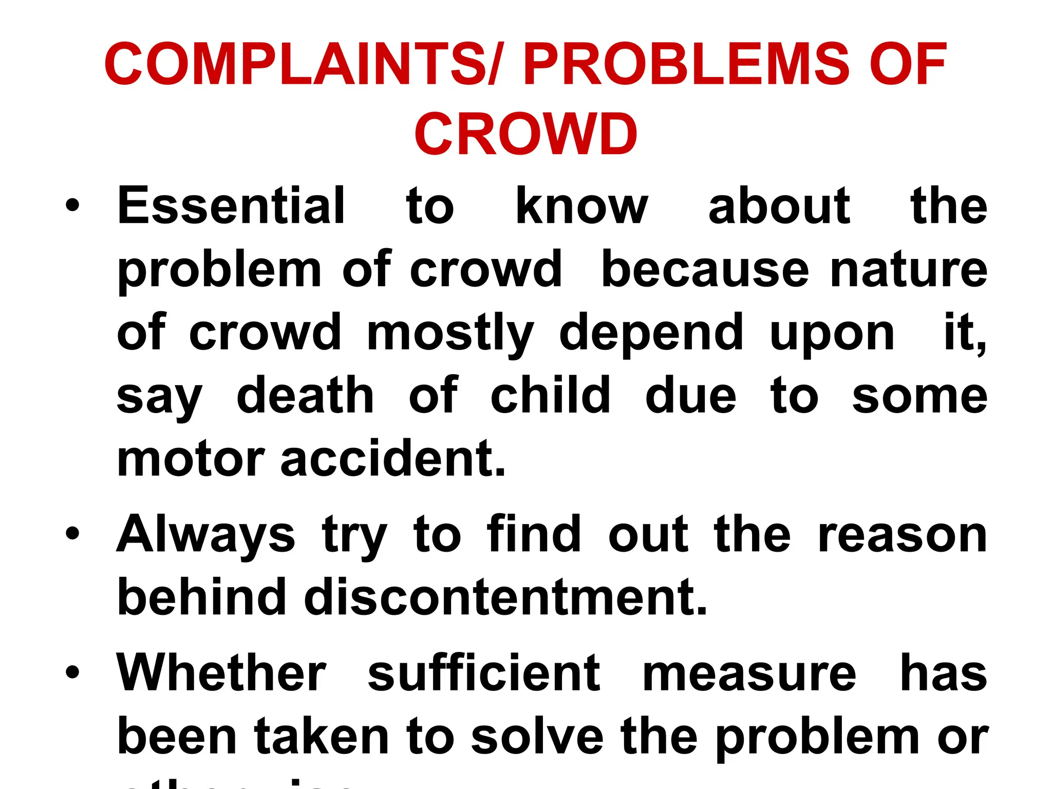 COMPLAINTS/ PROBLEMS OF
CROWD
• Essential to know about the
problem of crowd because nature
of crowd mostly depend upon it,
say death of child due to some
motor accident.
• Always try to find out the reason
behind discontentment.
• Whether sufficient measure has
been taken to solve the problem or
 