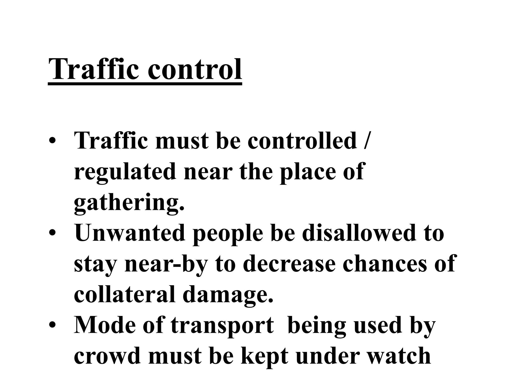 Traffic control
• Traffic must be controlled /
regulated near the place of
gathering.
• Unwanted people be disallowed to
stay near-by to decrease chances of
collateral damage.
• Mode of transport being used by
crowd must be kept under watch
 