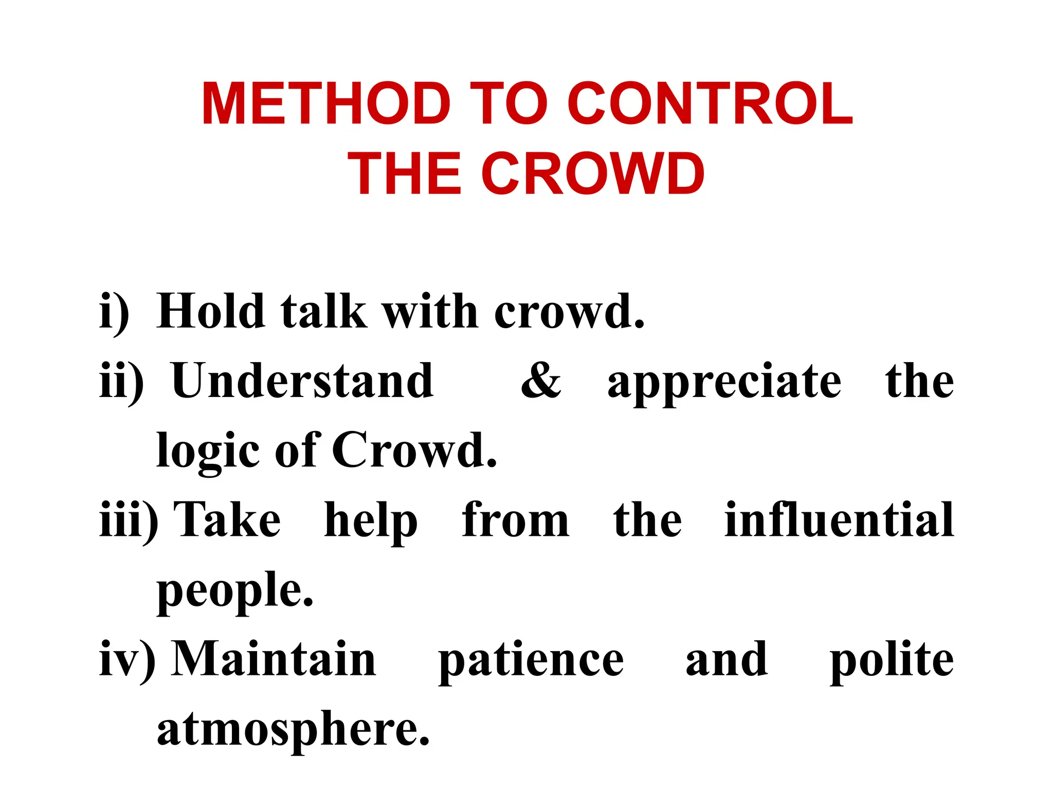 i) Hold talk with crowd.
ii) Understand & appreciate the
logic of Crowd.
iii) Take help from the influential
people.
iv) Maintain patience and polite
atmosphere.
METHOD TO CONTROL
THE CROWD
 