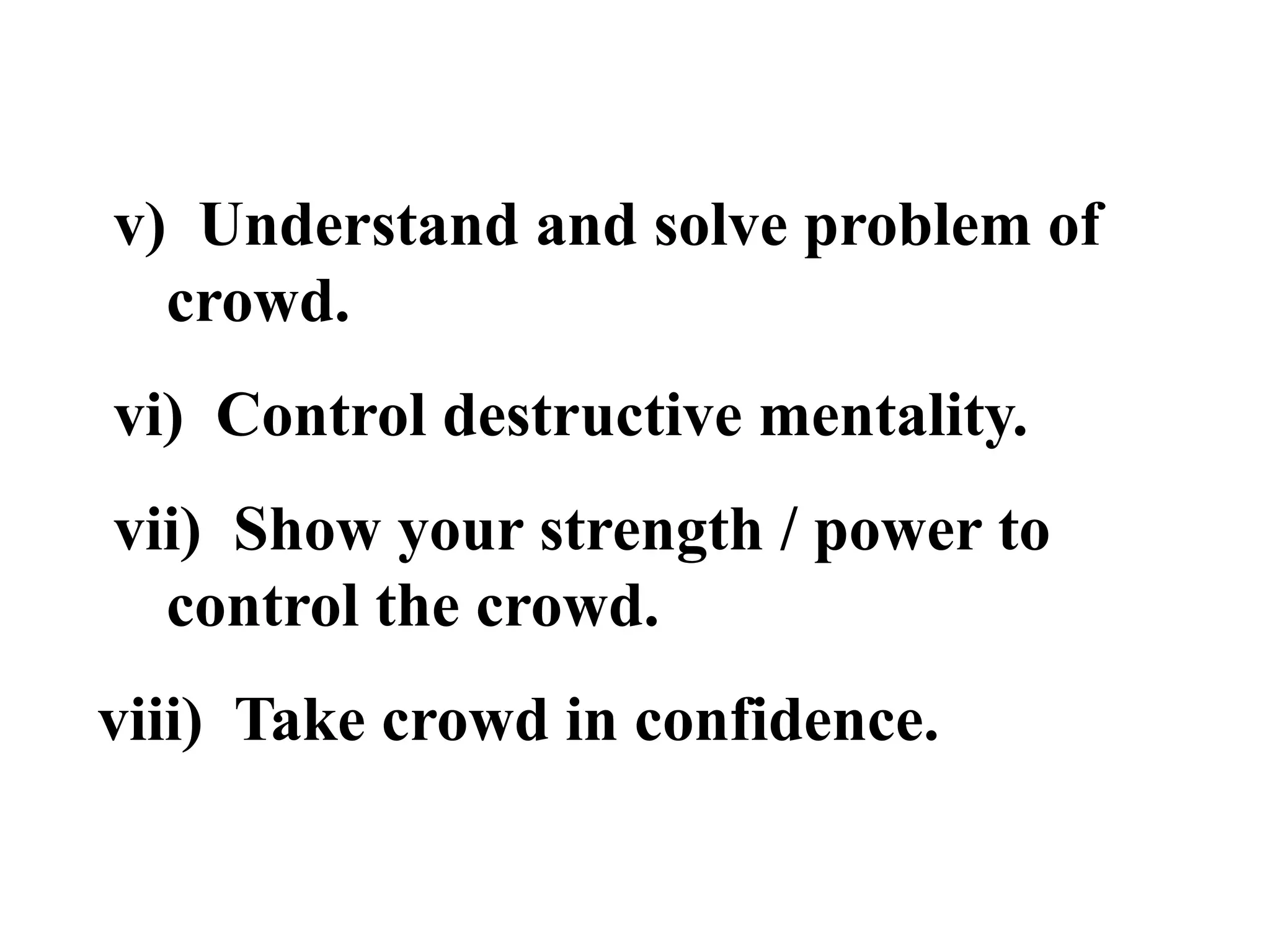 v) Understand and solve problem of
crowd.
vi) Control destructive mentality.
vii) Show your strength / power to
control the crowd.
viii) Take crowd in confidence.
 