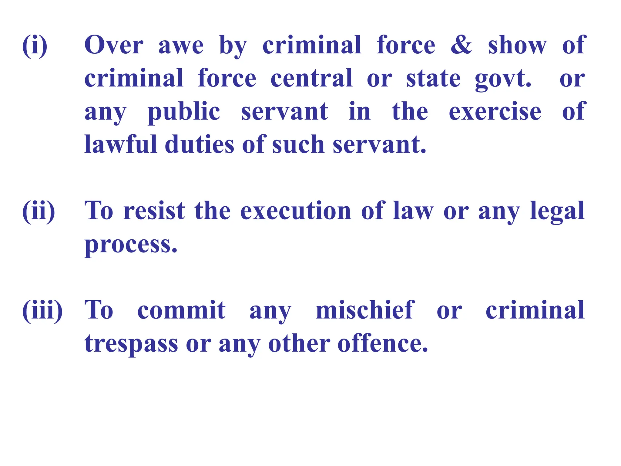 (i) Over awe by criminal force & show of
criminal force central or state govt. or
any public servant in the exercise of
lawful duties of such servant.
(ii) To resist the execution of law or any legal
process.
(iii) To commit any mischief or criminal
trespass or any other offence.
 