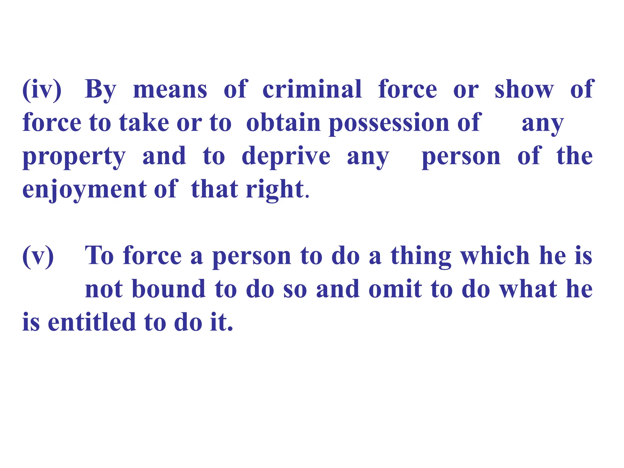 (iv) By means of criminal force or show of
force to take or to obtain possession of any
property and to deprive any person of the
enjoyment of that right.
(v) To force a person to do a thing which he is
not bound to do so and omit to do what he
is entitled to do it.
 