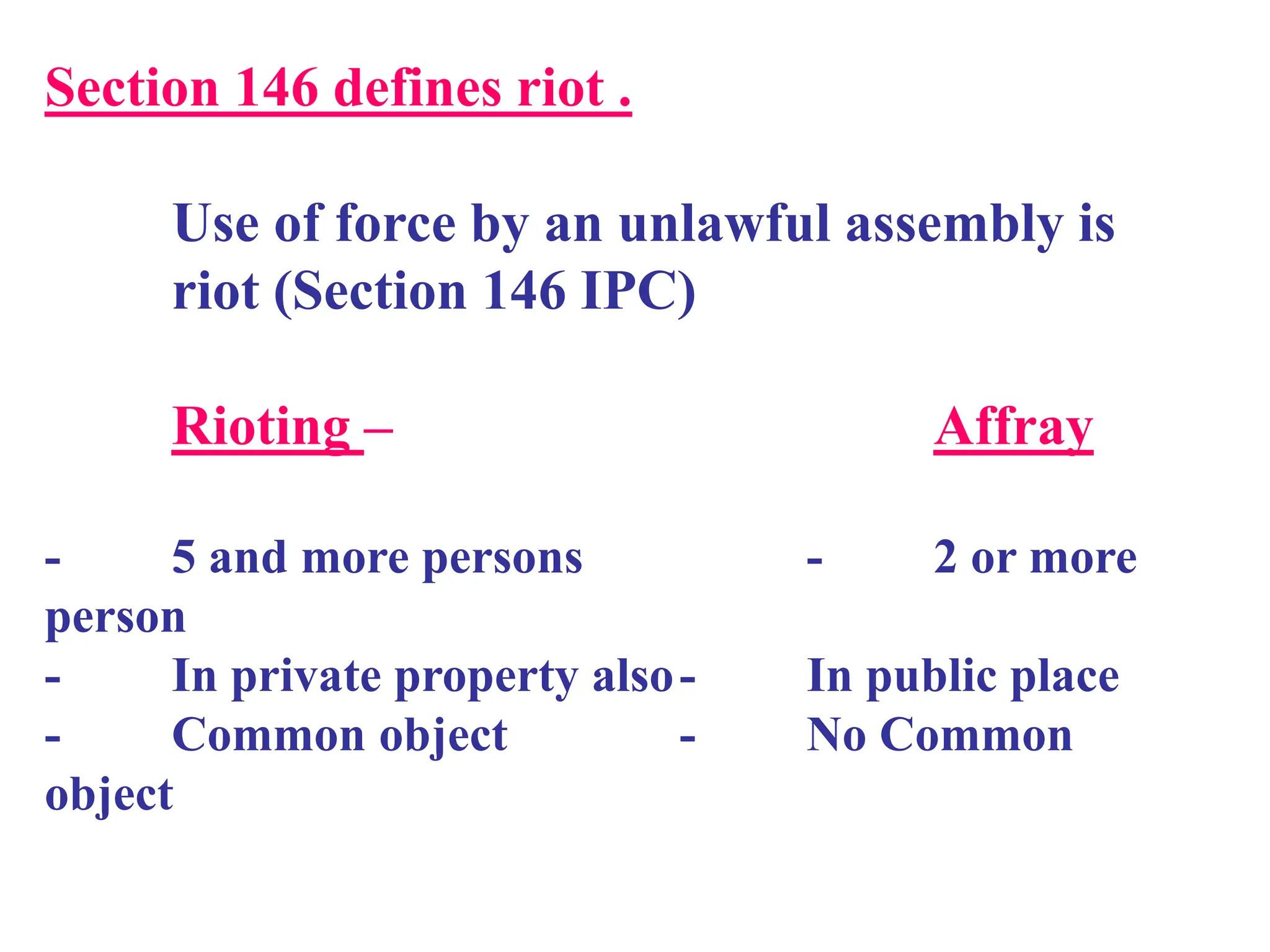 Section 146 defines riot .
Use of force by an unlawful assembly is
riot (Section 146 IPC)
Rioting – Affray
- 5 and more persons - 2 or more
person
- In private property also- In public place
- Common object - No Common
object
 