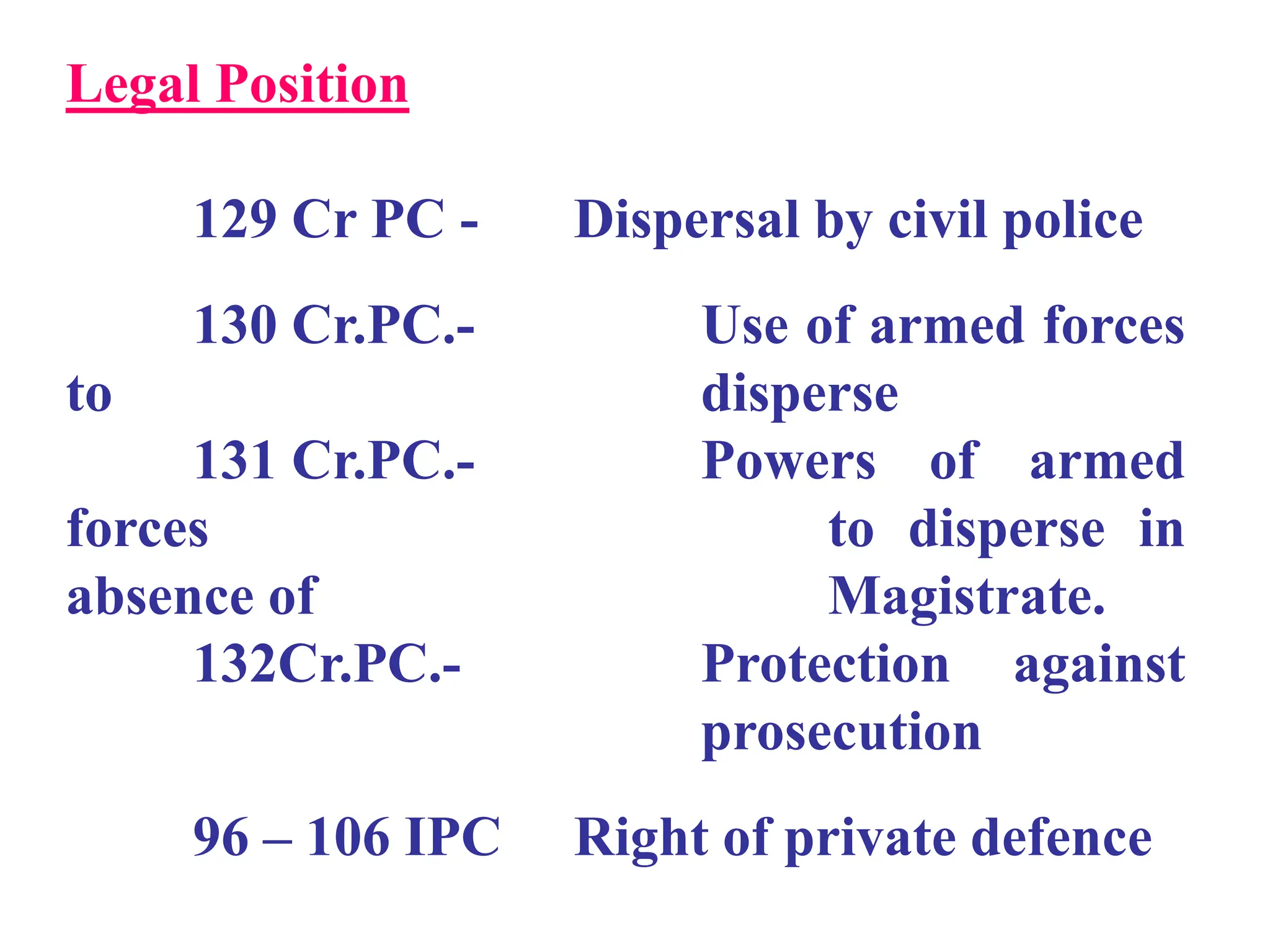 Legal Position
129 Cr PC - Dispersal by civil police
130 Cr.PC.- Use of armed forces
to disperse
131 Cr.PC.- Powers of armed
forces to disperse in
absence of Magistrate.
132Cr.PC.- Protection against
prosecution
96 – 106 IPC Right of private defence
 