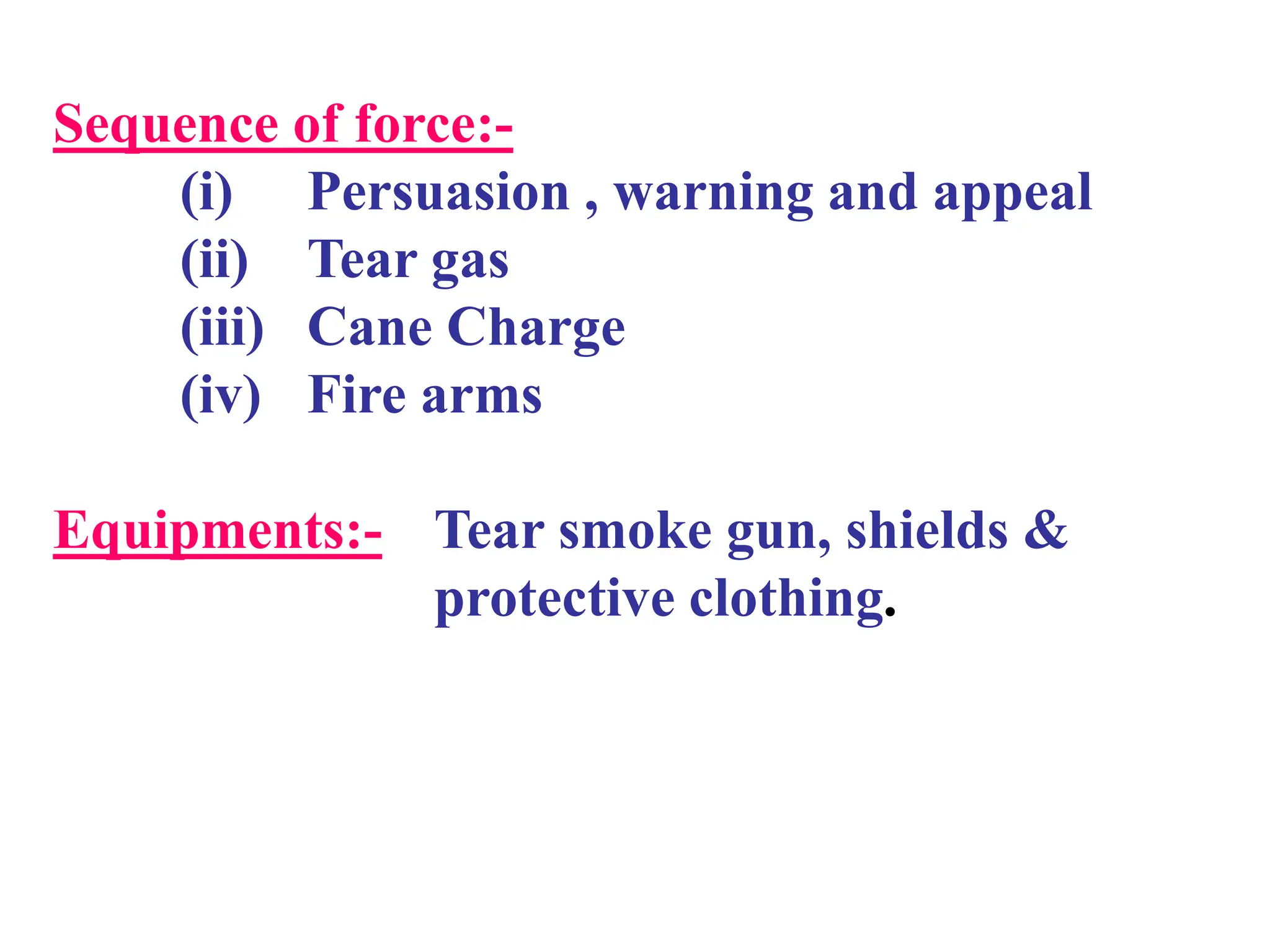 Sequence of force:-
(i) Persuasion , warning and appeal
(ii) Tear gas
(iii) Cane Charge
(iv) Fire arms
Equipments:- Tear smoke gun, shields &
protective clothing.
 