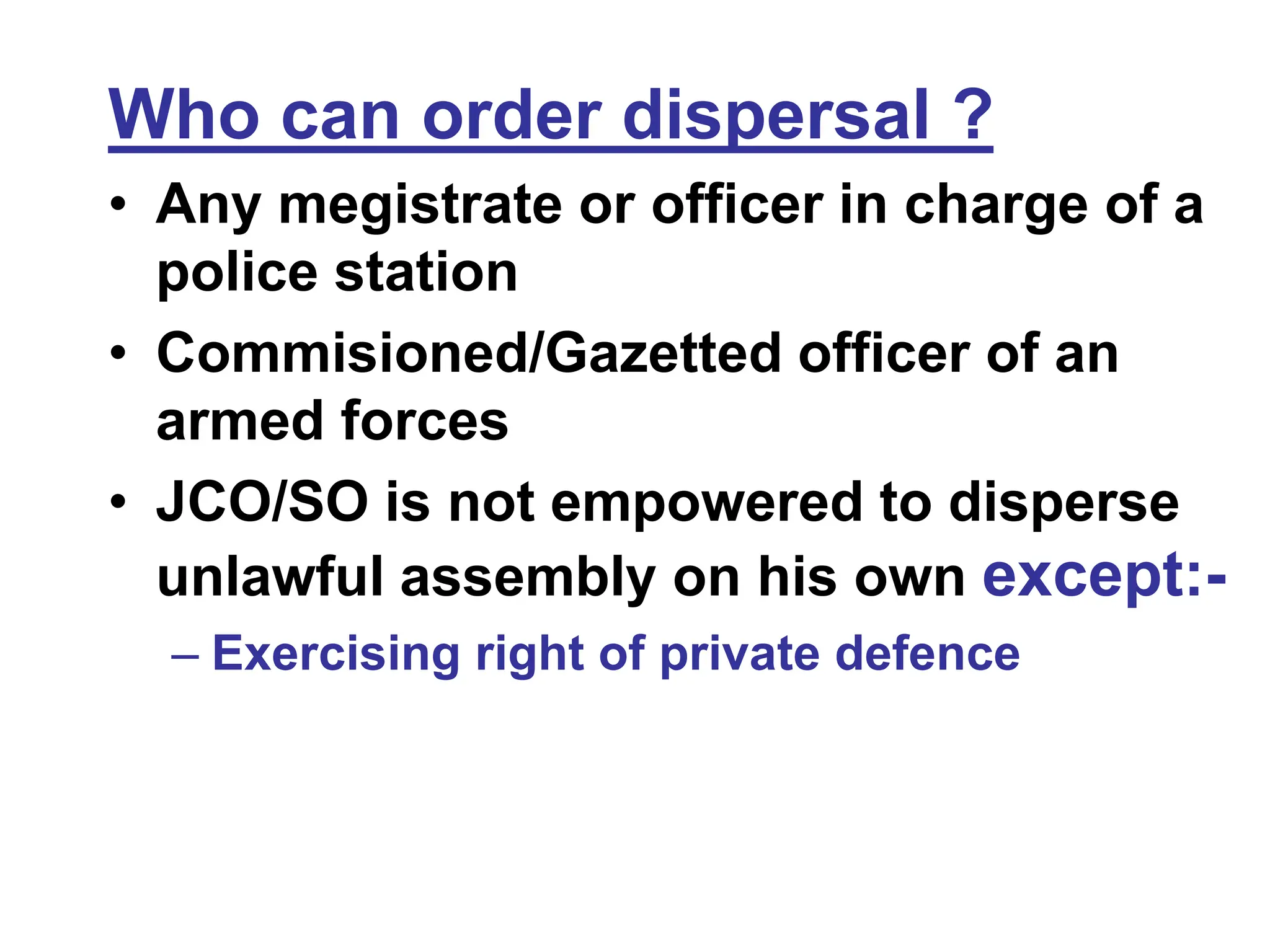 Who can order dispersal ?
• Any megistrate or officer in charge of a
police station
• Commisioned/Gazetted officer of an
armed forces
• JCO/SO is not empowered to disperse
unlawful assembly on his own except:-
– Exercising right of private defence
 