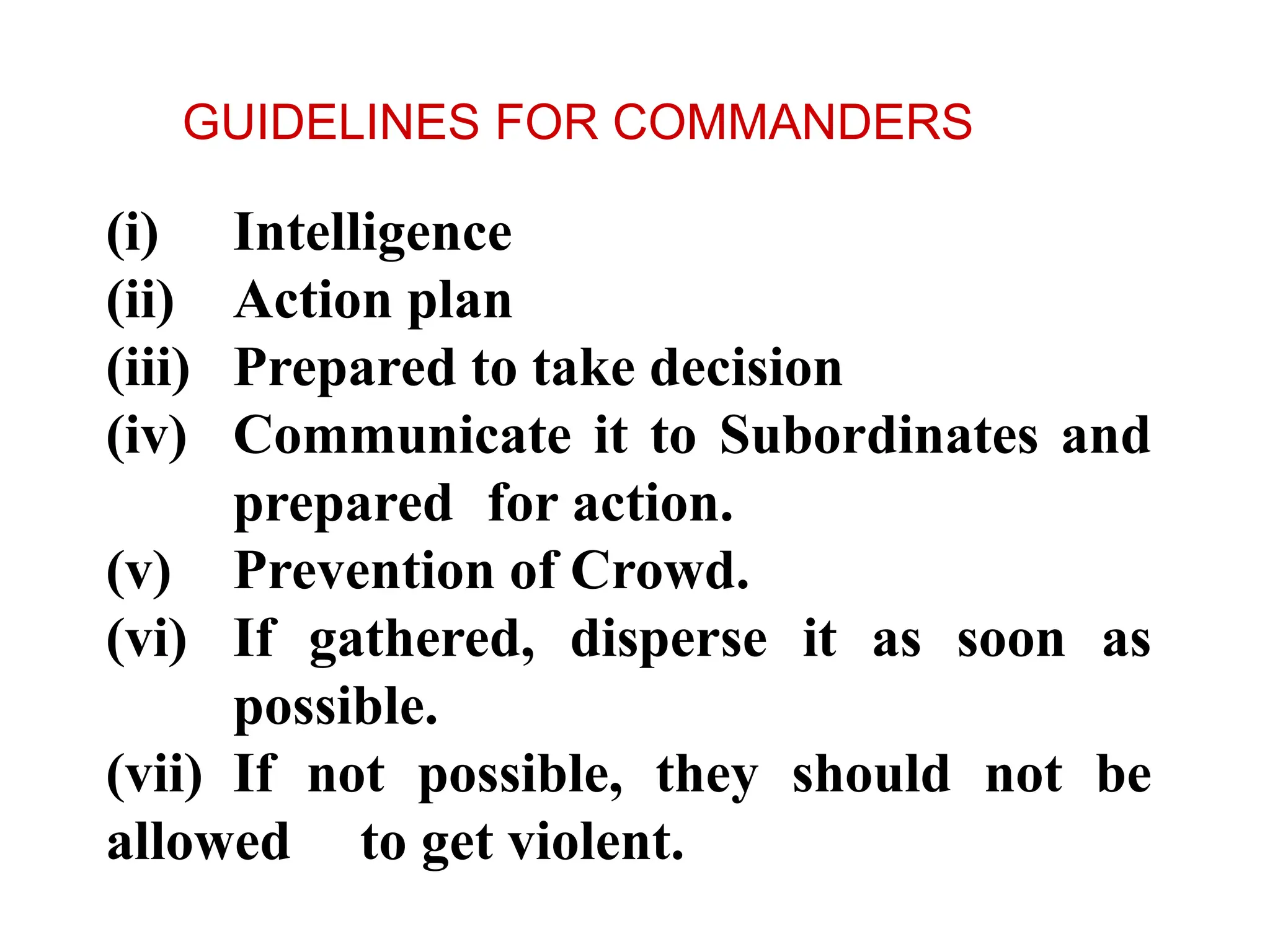 (i) Intelligence
(ii) Action plan
(iii) Prepared to take decision
(iv) Communicate it to Subordinates and
prepared for action.
(v) Prevention of Crowd.
(vi) If gathered, disperse it as soon as
possible.
(vii) If not possible, they should not be
allowed to get violent.
GUIDELINES FOR COMMANDERS
 