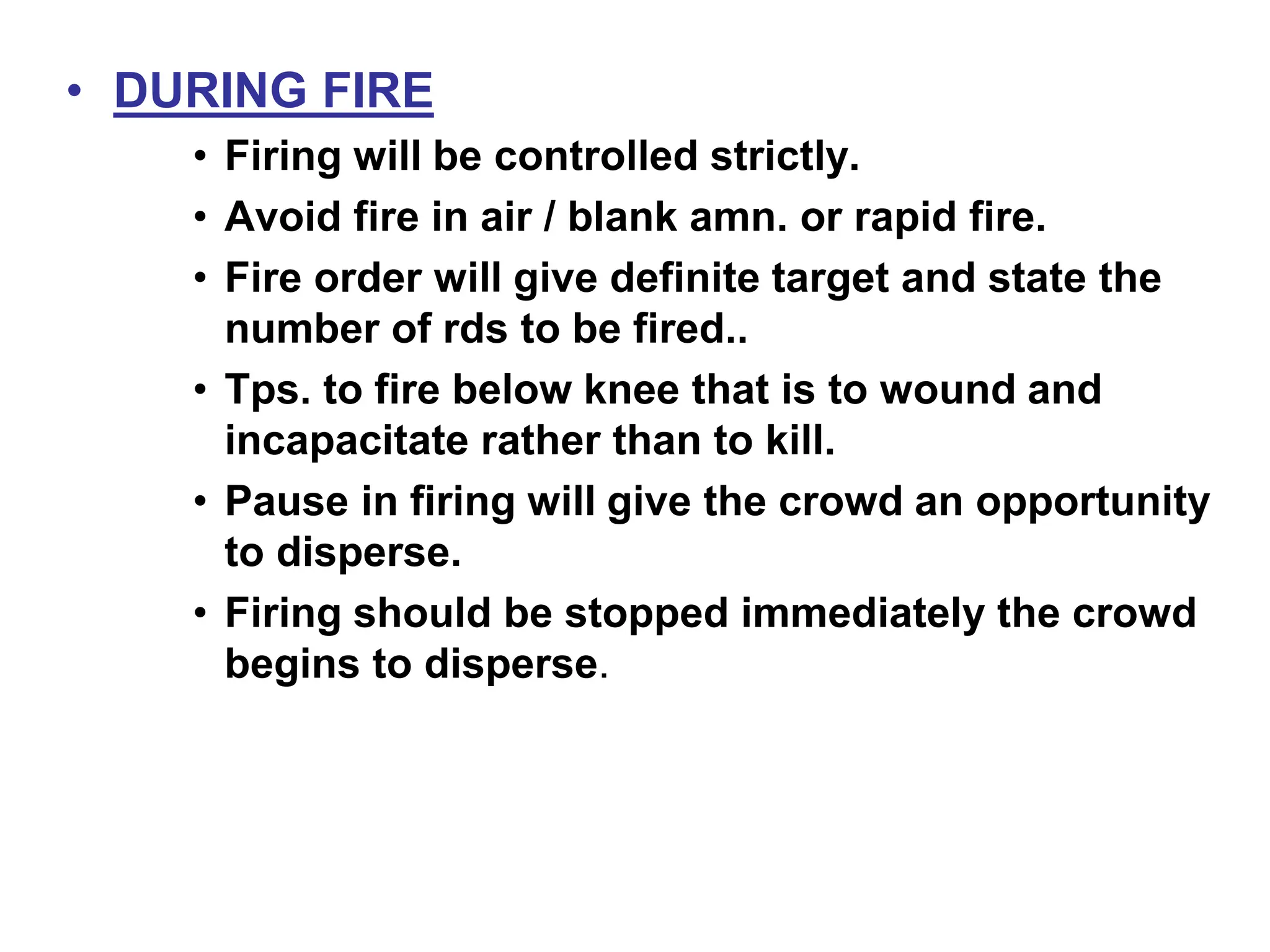 • DURING FIRE
• Firing will be controlled strictly.
• Avoid fire in air / blank amn. or rapid fire.
• Fire order will give definite target and state the
number of rds to be fired..
• Tps. to fire below knee that is to wound and
incapacitate rather than to kill.
• Pause in firing will give the crowd an opportunity
to disperse.
• Firing should be stopped immediately the crowd
begins to disperse.
 