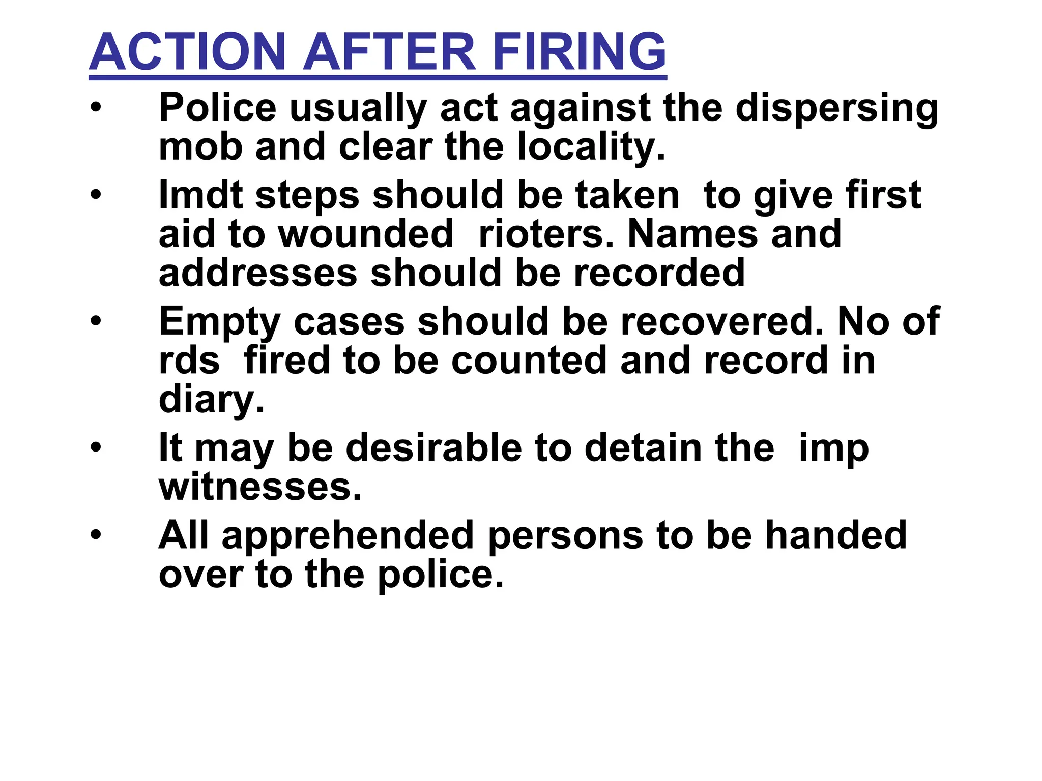 ACTION AFTER FIRING
• Police usually act against the dispersing
mob and clear the locality.
• Imdt steps should be taken to give first
aid to wounded rioters. Names and
addresses should be recorded
• Empty cases should be recovered. No of
rds fired to be counted and record in
diary.
• It may be desirable to detain the imp
witnesses.
• All apprehended persons to be handed
over to the police.
 