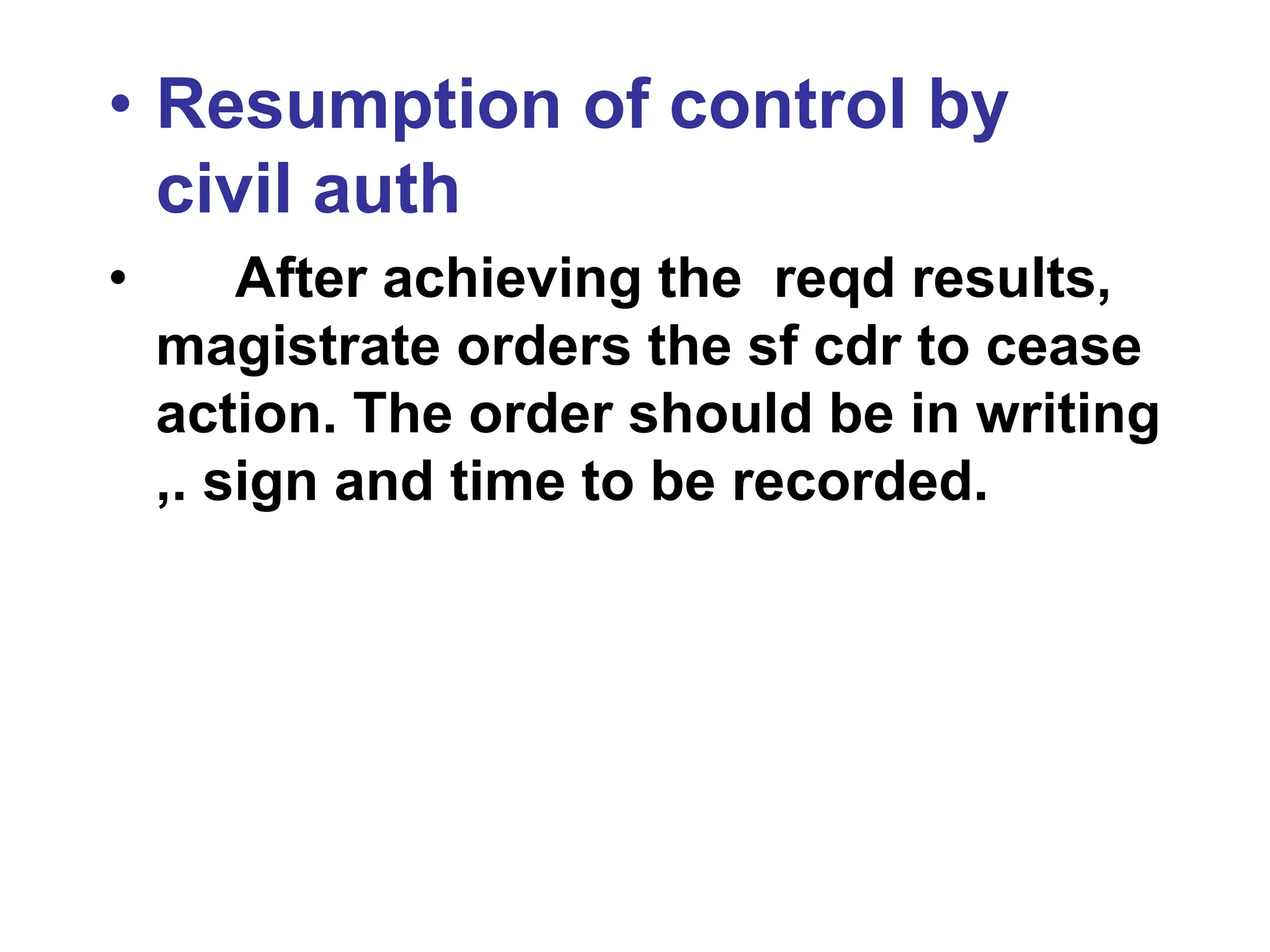 • Resumption of control by
civil auth
• After achieving the reqd results,
magistrate orders the sf cdr to cease
action. The order should be in writing
,. sign and time to be recorded.
 