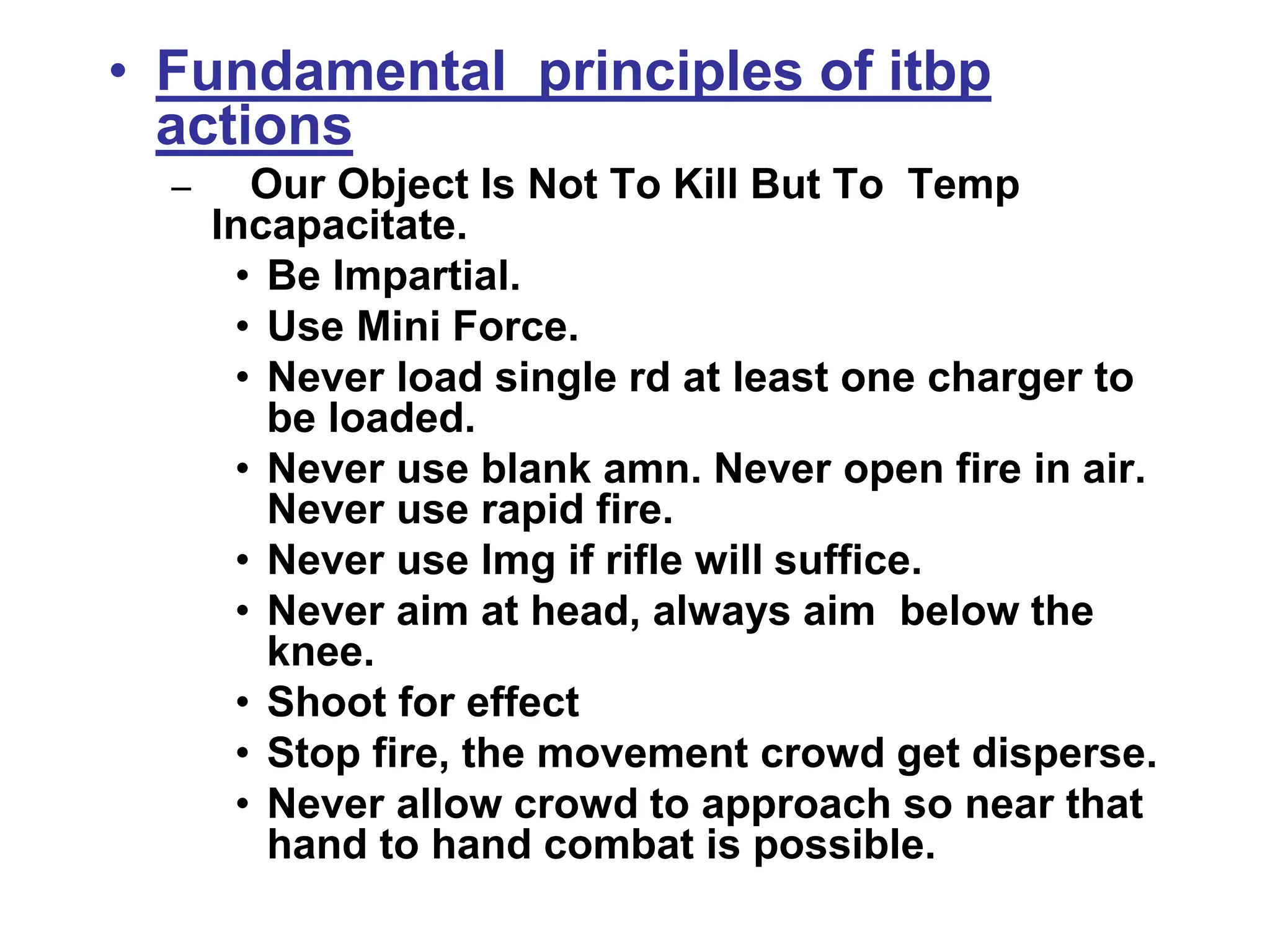 • Fundamental principles of itbp
actions
– Our Object Is Not To Kill But To Temp
Incapacitate.
• Be Impartial.
• Use Mini Force.
• Never load single rd at least one charger to
be loaded.
• Never use blank amn. Never open fire in air.
Never use rapid fire.
• Never use lmg if rifle will suffice.
• Never aim at head, always aim below the
knee.
• Shoot for effect
• Stop fire, the movement crowd get disperse.
• Never allow crowd to approach so near that
hand to hand combat is possible.
 