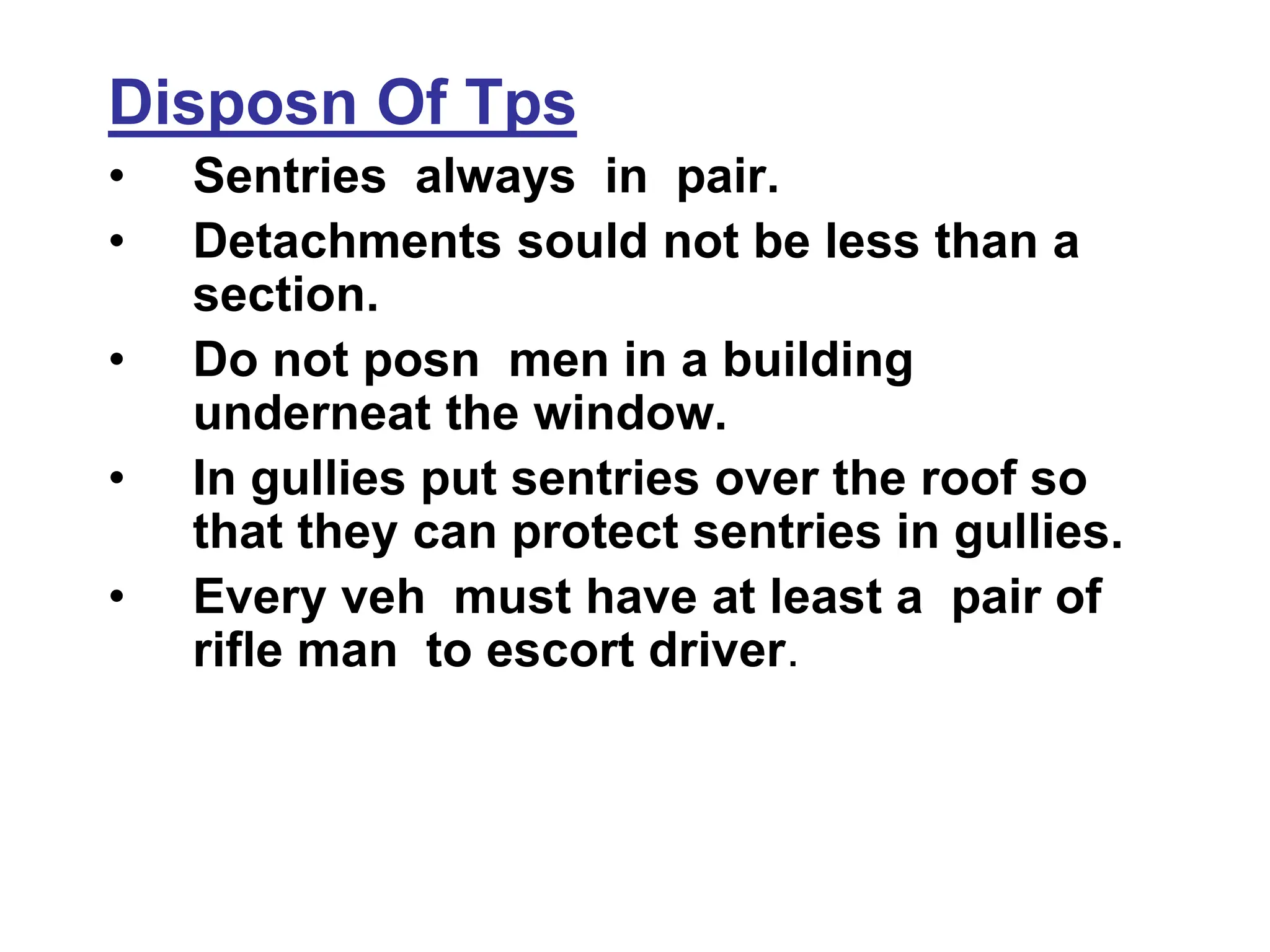 Disposn Of Tps
• Sentries always in pair.
• Detachments sould not be less than a
section.
• Do not posn men in a building
underneat the window.
• In gullies put sentries over the roof so
that they can protect sentries in gullies.
• Every veh must have at least a pair of
rifle man to escort driver.
 
