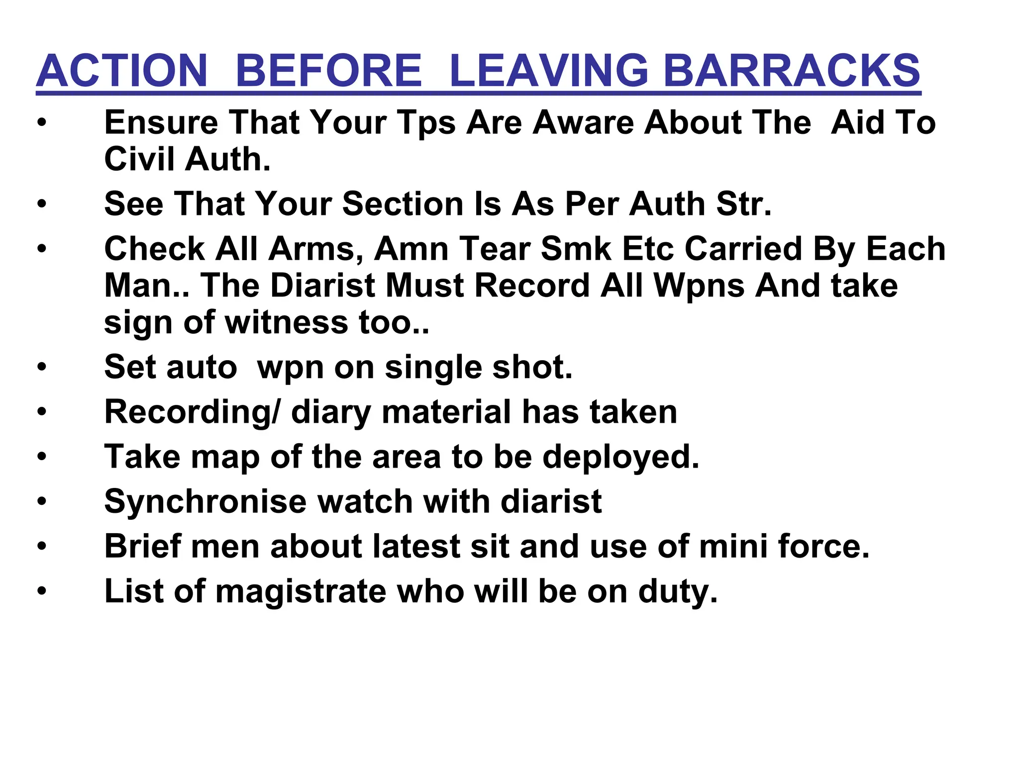 ACTION BEFORE LEAVING BARRACKS
• Ensure That Your Tps Are Aware About The Aid To
Civil Auth.
• See That Your Section Is As Per Auth Str.
• Check All Arms, Amn Tear Smk Etc Carried By Each
Man.. The Diarist Must Record All Wpns And take
sign of witness too..
• Set auto wpn on single shot.
• Recording/ diary material has taken
• Take map of the area to be deployed.
• Synchronise watch with diarist
• Brief men about latest sit and use of mini force.
• List of magistrate who will be on duty.
 