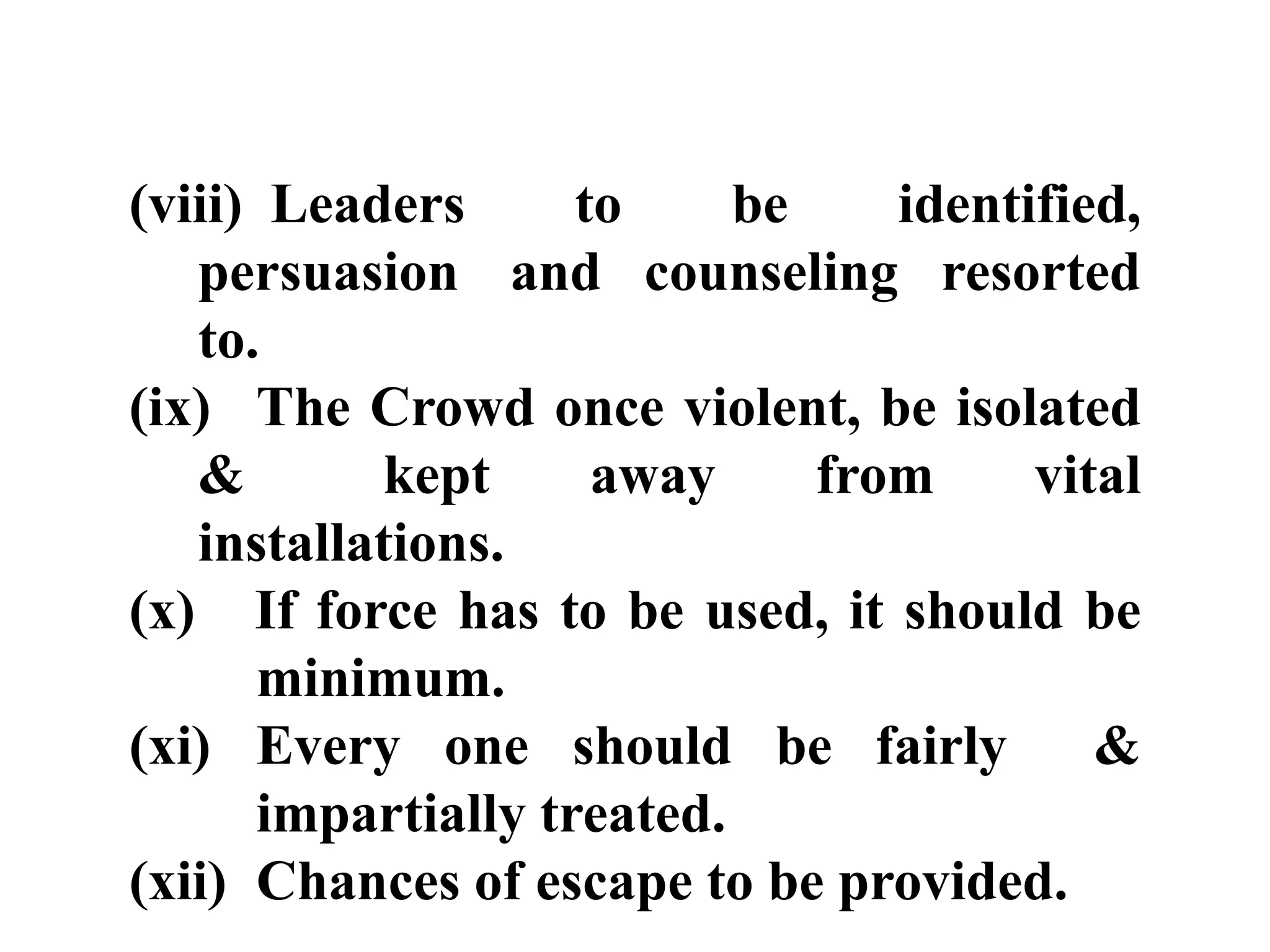 (viii) Leaders to be identified,
persuasion and counseling resorted
to.
(ix) The Crowd once violent, be isolated
& kept away from vital
installations.
(x) If force has to be used, it should be
minimum.
(xi) Every one should be fairly &
impartially treated.
(xii) Chances of escape to be provided.
 