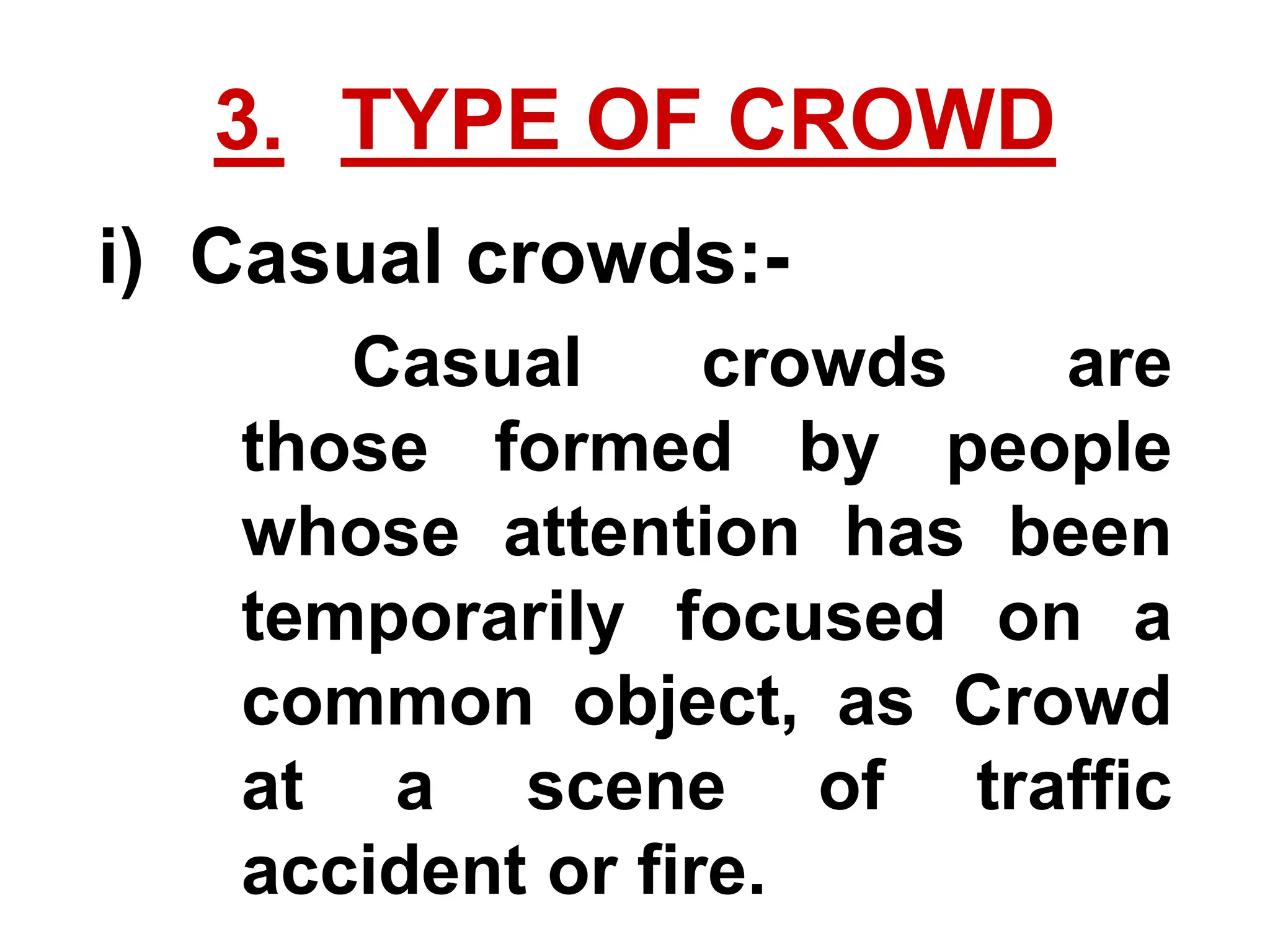 3. TYPE OF CROWD
i) Casual crowds:-
Casual crowds are
those formed by people
whose attention has been
temporarily focused on a
common object, as Crowd
at a scene of traffic
accident or fire.
 