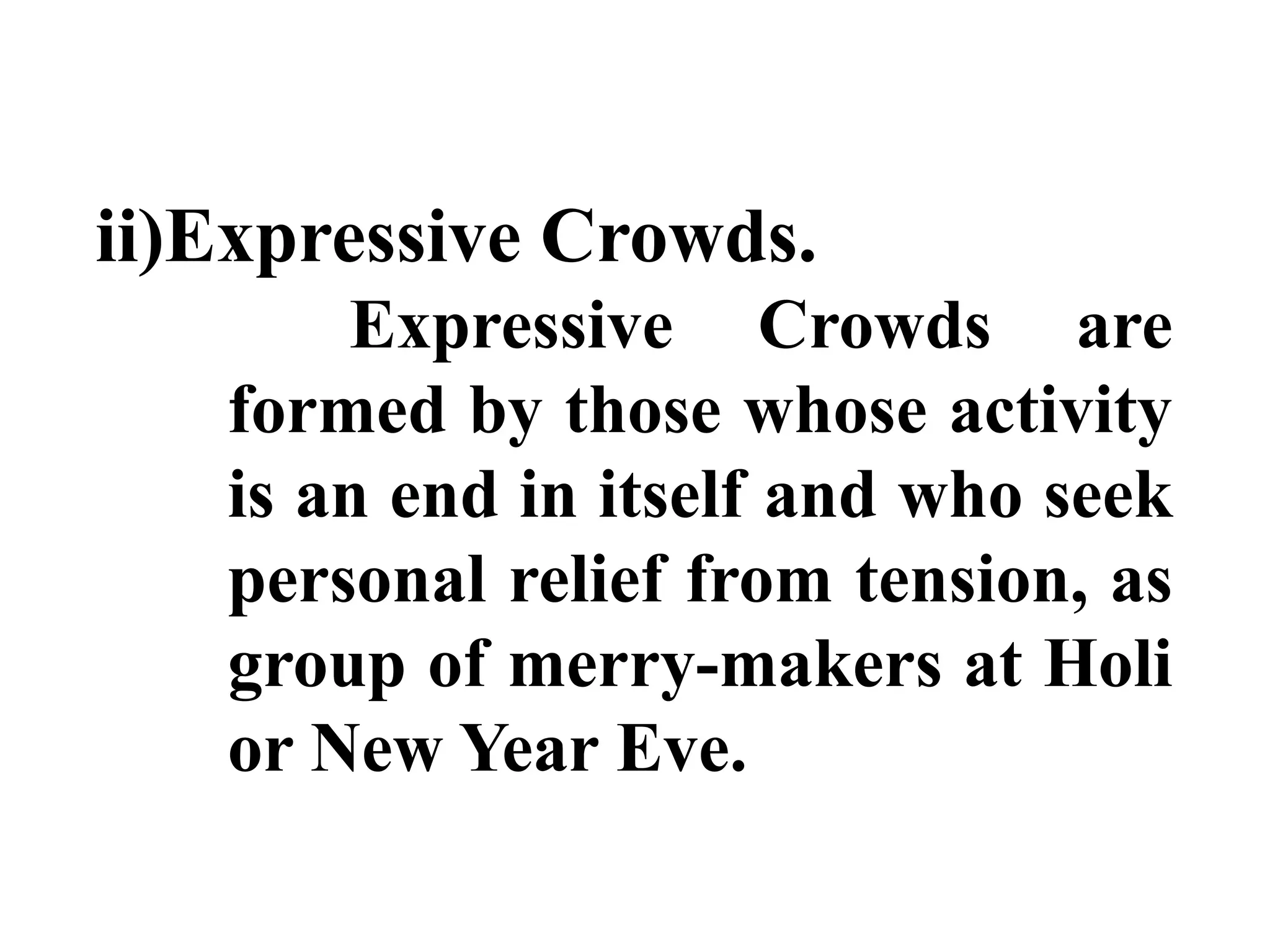 ii)Expressive Crowds.
Expressive Crowds are
formed by those whose activity
is an end in itself and who seek
personal relief from tension, as
group of merry-makers at Holi
or New Year Eve.
 