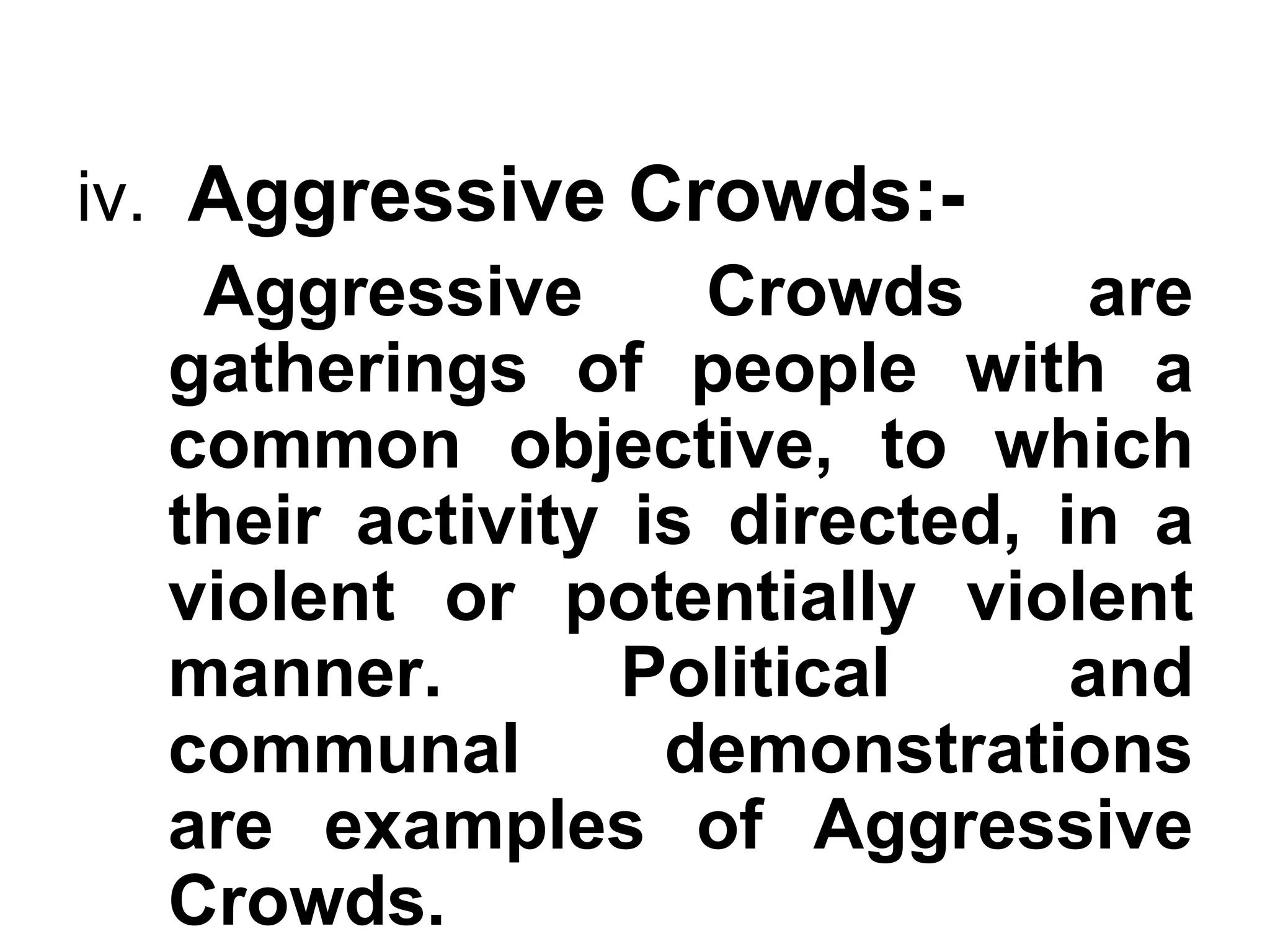 iv. Aggressive Crowds:-
Aggressive Crowds are
gatherings of people with a
common objective, to which
their activity is directed, in a
violent or potentially violent
manner. Political and
communal demonstrations
are examples of Aggressive
Crowds.
 