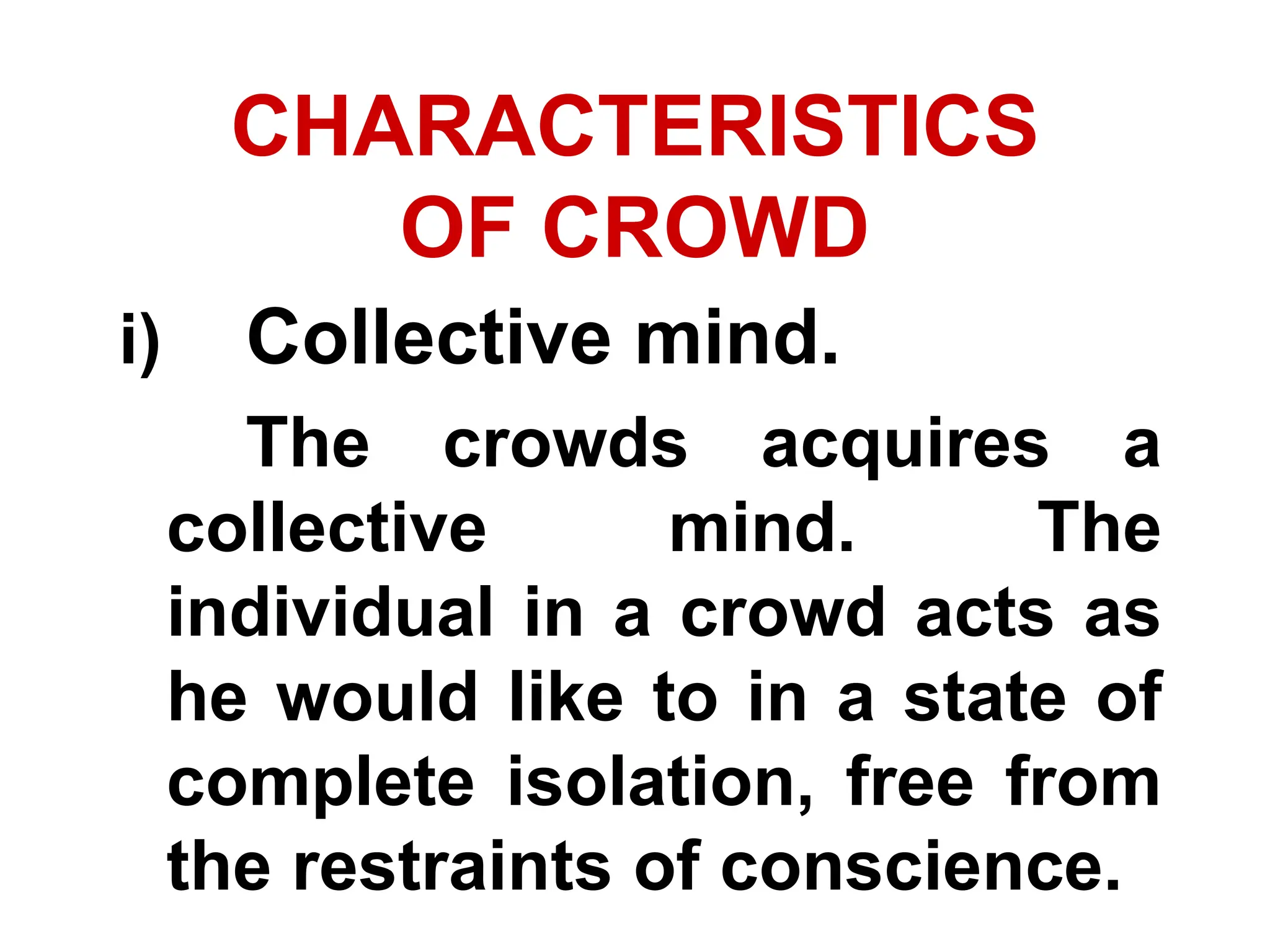 CHARACTERISTICS
OF CROWD
i) Collective mind.
The crowds acquires a
collective mind. The
individual in a crowd acts as
he would like to in a state of
complete isolation, free from
the restraints of conscience.
 