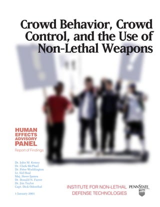 Crowd Behavior, Crowd
       Control, and the Use of
         Non-Lethal Weapons




HUMAN
EFFECTS
ADVISORY
PANEL
Report of Findings


Dr. John M. Kenny
Dr. Clark McPhail
Dr. Peter Waddington
Lt. Sid Heal
Maj. Steve Ijames
Dr. Donald N. Farrer
Dr. Jim Taylor
Capt. Dick Odenthal    INSTITUTE FOR NON-LETHAL
1 January 2001           DEFENSE TECHNOLOGIES
 