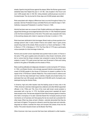 streets. Sparta’s king led forces against the slaves. When the Roman government
abolished laws that helped the poor in 121 BC, riots erupted in the Forum and
over 3,000 people died. In 532 AD, rioting between political groups occurred in
Constantinople. The city burned for three days and 35,000 people were killed.


Riots associated with religious differences have occurred throughout history. For
example, German Protestant troops controlled Rome and rioted for days in 1527.
Catholics massacred Protestants in southern France in 1545.


Alcohol has been seen as a cause of riots. English politicians and religious leaders
argued that drinking gin encouraged laziness and crime. In 1729, Parliament passed
a Gin Act that increased the tax on the drink. This action was unpopular with many
in the working classes who rioted in response to this law in London in 1743.


Riots have been attributed to food shortages. Bread made up three-quarters of an
average person’s diet in early modern France and sudden rises in grain prices
would bring mobs to the streets. Riots occurred in Le Havre and Nantes in 1768,
in Reims in 1770, in Bordeaux in 1773. The Flour War of 1775 was a particularly
vicious example of a food shortage incited riot.


Rumors and counter-rumors reportedly have pushed mobs to action. In France in
the early 1770s, grain supplies were entrusted to a few chosen merchants, which
led to rumors that the King’s ministers had conspired to starve the King’s loyal
subjects. In early 1775, grain prices had risen over 50 percent in Paris and rioting
spread to the gates of Versailles and the streets of Paris.


Riots could be politically and religiously motivated in London during the 18th Century.
In 1780, Lord Robert Gordon, who strongly opposed Catholic emancipation, led a
crowd of 50,000 people to the House of Commons to present a petition for the
repeal of the 1778 Roman Catholic Relief Act. This crowd turned to violence and
over the next five days destroyed many Catholic chapels and private homes. It is
estimated that over 400 people were killed and £180,000 worth of property was
destroyed during the Gordon Riots.


In America, high and unfair taxation was the leading cause of many riots in the
1700s. American colonists rioted against tax collectors and other British-appointed
officials in the 1760s and ’70s. One of the most well known social protests is
associated with a tea tax. In 1770, the British government repealed all import
taxes except on tea. This tea was shipped to East India Company agents in America
who held a monopoly on its sale. Colonists feared this monopoly would put local
merchants out of business and that paying the tea tax would set a precedent for
other taxes. When tea ships arrived in Boston, colonists demanded that they be
sent back to England. The governor refused to send the ships back and colonists,
disguised as Indians, boarded the ships and dumped 342 chests of tea into the
harbor. This action became known as the Boston Tea Party.


Other American riots have occurred that have been attributed to unfair taxation.
                                                                                               Crowd Behavior, Crowd Control
                                                                                          and the Use of Non-Lethal Weapons

                                                                                                                          7
 