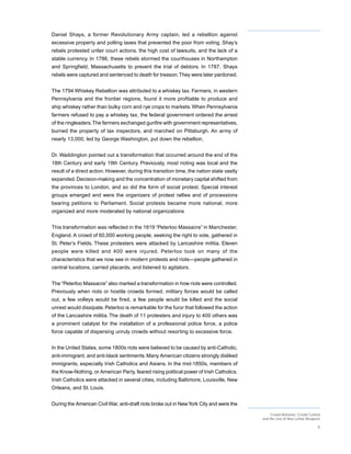 Daniel Shays, a former Revolutionary Army captain, led a rebellion against
excessive property and polling taxes that prevented the poor from voting. Shay’s
rebels protested unfair court actions, the high cost of lawsuits, and the lack of a
stable currency. In 1786, these rebels stormed the courthouses in Northampton
and Springfield, Massachusetts to prevent the trial of debtors. In 1787, Shays
rebels were captured and sentenced to death for treason. They were later pardoned.


The 1794 Whiskey Rebellion was attributed to a whiskey tax. Farmers, in western
Pennsylvania and the frontier regions, found it more profitable to produce and
ship whiskey rather than bulky corn and rye crops to markets. When Pennsylvania
farmers refused to pay a whiskey tax, the federal government ordered the arrest
of the ringleaders. The farmers exchanged gunfire with government representatives,
burned the property of tax inspectors, and marched on Pittsburgh. An army of
nearly 13,000, led by George Washington, put down the rebellion.


Dr. Waddington pointed out a transformation that occurred around the end of the
18th Century and early 19th Century. Previously, most rioting was local and the
result of a direct action. However, during this transition time, the nation state vastly
expanded. Decision-making and the concentration of monetary capital shifted from
the provinces to London, and so did the form of social protest. Special interest
groups emerged and were the organizers of protest rallies and of processions
bearing petitions to Parliament. Social protests became more national, more
organized and more moderated by national organizations


This transformation was reflected in the 1819 “Peterloo Massacre” in Manchester,
England. A crowd of 60,000 working people, seeking the right to vote, gathered in
St. Peter’s Fields. These protesters were attacked by Lancashire militia. Eleven
people were killed and 400 were injured. Peterloo took on many of the
characteristics that we now see in modern protests and riots—people gathered in
central locations, carried placards, and listened to agitators.


The “Peterloo Massacre” also marked a transformation in how riots were controlled.
Previously when riots or hostile crowds formed, military forces would be called
out, a few volleys would be fired, a few people would be killed and the social
unrest would dissipate. Peterloo is remarkable for the furor that followed the action
of the Lancashire militia. The death of 11 protesters and injury to 400 others was
a prominent catalyst for the installation of a professional police force, a police
force capable of dispersing unruly crowds without resorting to excessive force.


In the United States, some 1800s riots were believed to be caused by anti-Catholic,
anti-immigrant, and anti-black sentiments. Many American citizens strongly disliked
immigrants, especially Irish Catholics and Asians. In the mid-1850s, members of
the Know-Nothing, or American Party, feared rising political power of Irish Catholics.
Irish Catholics were attacked in several cities, including Baltimore, Louisville, New
Orleans, and St. Louis.


During the American Civil War, anti-draft riots broke out in New York City and were the
                                                                                                Crowd Behavior, Crowd Control
                                                                                           and the Use of Non-Lethal Weapons

                                                                                                                           8
 