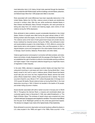 most destructive riots in U.S. history. Armed mobs swarmed through the downtown
area to protest the draft. Rioters looted, set fire to buildings, and shot blacks, policemen,
and federal troops. More than 1,000 people were killed or wounded.


Riots associated with racial differences have been especially destructive in the
United States. Before the Civil War, violence aimed at blacks and abolitionists
occurred in northern cities. After the war, white southerners attacked blacks in
New Orleans and Memphis. Many Chinese immigrants, who were perceived as
taking jobs away from U.S. citizens and lowering wages, were victims of mob
violence during the 1870s depression.


Riots attributed to labor problems caused considerable bloodshed in the United
States. Dozens of people were killed during the great railroad strikes of 1877.
Striking workers were the targets, not the source of the bloodshed and fatalities.
The violence came at the hand of both government troops and private security
forces mobilized by industrial owners. During the 1900s, riots attributed to labor
and racial problems erupted in the United States. In 1919, efforts to unionize the
steel industry led to riots at plants in Indiana, Ohio, and Pennsylvania. In 1934, a
dispute between unions and management in the cotton-textile industry led to riots
in Georgia, South Carolina, Alabama, Rhode Island, and other states.


Violence against person and property in connection with labor protests, work slow-
downs and strikes virtually disappeared with the passage of the Wagner Act. This
act established the right of workers to strike for more favorable working conditions
and higher wages. It also recognized collective bargaining as a legitimate means
of negotiation in labor disputes.


In the early 1900s, attempts to segregate southern blacks and keep them from
voting led to lynching in rural areas and riots in cities. During World War I, many
blacks moved to the north to work in defense plants. Whites feared that blacks
would take jobs and move into their neighborhoods. Blacks claimed that white
police officers treated them unfairly. These grievances led to clashes. The worst
occurred in East St. Louis, Illinois in 1917, where 48 people died. A Chicago riot in
1919 caused 38 deaths. Racial violence broke out during World War II, the most
destructive occurring in 1943. A Detroit riot resulted in the deaths of 34 people,
and similar rioting occurred in Harlem.


Social disorder associated with ethnic hatred occurred in Europe prior to World
War II. Throughout the German Reich, a massive and coordinated attack was
conducted against Jews on November 9, 1938, also called Kristallnacht, or “The
Night of Broken Glass.” The windows of Jewish shops were smashed and store
contents destroyed. Synagogues were targeted for vandalism. This social unrest differed
from the past. As Dr. Waddington pointed out, this unrest was government inspired.
The decision to instigate it was made at the highest levels of Nazi leadership.


Riots attributed to economic deprivation and social injustices suffered by blacks in
U.S. cities erupted in the 1960s and again in the 1990s. Riots occurred in the
                                                                                                     Crowd Behavior, Crowd Control
                                                                                                and the Use of Non-Lethal Weapons

                                                                                                                                9
 