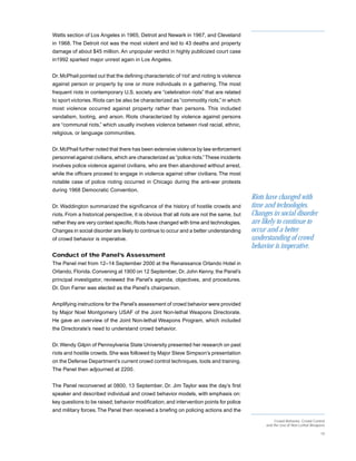 Watts section of Los Angeles in 1965, Detroit and Newark in 1967, and Cleveland
in 1968. The Detroit riot was the most violent and led to 43 deaths and property
damage of about $45 million. An unpopular verdict in highly publicized court case
in1992 sparked major unrest again in Los Angeles.


Dr. McPhail pointed out that the defining characteristic of ‘riot’ and rioting is violence
against person or property by one or more individuals in a gathering. The most
frequent riots in contemporary U.S. society are “celebration riots” that are related
to sport victories. Riots can be also be characterized as “commodity riots,” in which
most violence occurred against property rather than persons. This included
vandalism, looting, and arson. Riots characterized by violence against persons
are “communal riots,” which usually involves violence between rival racial, ethnic,
religious, or language communities.


Dr. McPhail further noted that there has been extensive violence by law enforcement
personnel against civilians, which are characterized as “police riots.” These incidents
involves police violence against civilians, who are then abandoned without arrest,
while the officers proceed to engage in violence against other civilians. The most
notable case of police rioting occurred in Chicago during the anti-war protests
during 1968 Democratic Convention.
                                                                                             Riots have changed with
Dr. Waddington summarized the significance of the history of hostile crowds and              time and technologies.
riots. From a historical perspective, it is obvious that all riots are not the same, but     Changes in social disorder
rather they are very context specific. Riots have changed with time and technologies.        are likely to continue to
Changes in social disorder are likely to continue to occur and a better understanding        occur and a better
of crowd behavior is imperative.                                                             understanding of crowd
                                                                                             behavior is imperative.
Conduct of the Panel’s Assessment
The Panel met from 12–14 September 2000 at the Renaissance Orlando Hotel in
Orlando, Florida. Convening at 1900 on 12 September, Dr. John Kenny, the Panel’s
principal investigator, reviewed the Panel’s agenda, objectives, and procedures.
Dr. Don Farrer was elected as the Panel’s chairperson.


Amplifying instructions for the Panel’s assessment of crowd behavior were provided
by Major Noel Montgomery USAF of the Joint Non-lethal Weapons Directorate.
He gave an overview of the Joint Non-lethal Weapons Program, which included
the Directorate’s need to understand crowd behavior.


Dr. Wendy Gilpin of Pennsylvania State University presented her research on past
riots and hostile crowds. She was followed by Major Steve Simpson’s presentation
on the Defense Department’s current crowd control techniques, tools and training.
The Panel then adjourned at 2200.


The Panel reconvened at 0800, 13 September. Dr. Jim Taylor was the day’s first
speaker and described individual and crowd behavior models, with emphasis on:
key questions to be raised; behavior modification; and intervention points for police
and military forces. The Panel then received a briefing on policing actions and the
                                                                                                       Crowd Behavior, Crowd Control
                                                                                                  and the Use of Non-Lethal Weapons

                                                                                                                                 10
 