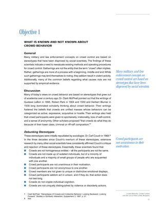 Objective 1
  WHAT IS KNOWN AND NOT KNOWN ABOUT
  CROWD BEHAVIOR

  General
  Many military and law enforcement concepts on crowd control are based on
  stereotypes that have been disproved by social scientists. The findings of these
  scientists indicate a need to reevaluate existing methods and operating procedures
  for crowd control. Gatherings are not the entity that the term “crowd” often implies.
  Rather, gatherings are more of a process with a beginning, middle and end. While               Many military and law
  such gatherings may lend themselves to rioting, they seldom result in violent activity.        enforcement concepts on
  Additionally, many of the common beliefs regarding what causes riots are not                   crowd control are based on
  supported by empirical evidence.                                                               stereotypes that have been
                                                                                                 disproved by social scientists.
  Discussion
  Many of today’s views on crowd behavior are based on stereotypes that grew out
  of academia over a century ago. Dr. Clark McPhail pointed out that the writings of
  Gustave LeBon in 1895, Robert Park in 1904 and 1930 and Herbert Blumer in
  1939 long dominated scholarly thinking about crowd behavior. Their writings
  fostered the beliefs that crowds are unified masses whose behaviors can be
  categorized as active, expressive, acquisitive or hostile. Their writings also held
  that crowd participants were given to spontaneity, irrationality, loss of self-control,
  and a sense of anonymity. Other scholars proposed “that crowds do what they do
  because of their lower class, criminal or riff-raff composition.”7


  Debunking Stereotypes
  These stereotypes were initially repudiated by sociologist, Dr. Carl Couch in 1968.8
  In the three decades since Couch’s overturn of these stereotypes, extensive                    Crowd participants are
  research by many other social scientists have consistently affirmed Couch’s critique           not unanimous in their
  and rejection of these stereotypes. Essentially, these scientists found that:                  motivation.
  s Crowds are not homogeneous entities – all the participants are not the same.
  s Crowds are not made up of isolated individuals, but of a minority of
      individuals and a majority of small groups of people who are acquainted
      with one another.
  s Crowd participants are not unanimous in their motivation.
  s Crowd participants are not anonymous to one another.
  s Crowd members are not given to unique or distinctive emotional displays.
  s Crowd participants seldom act in unison, and if they do, that action does
      not last long.
  s Crowds do not cripple individual cognition.
  s    Crowds are not uniquely distinguished by violence or disorderly actions.


  7   Clark McPhail, “Stereotypes of Crowds and Collective Behavior: Looking Backward, Looking              Crowd Behavior, Crowd Control
                                                                                                       and the Use of Non-Lethal Weapons
      Forward,” Studies in Symbolic Interaction, Supplement 3, 1997, p. 37.
  8   Ibid.                                                                                                                           12
 