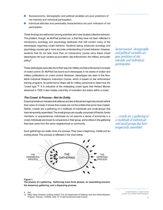 s    Socioeconomic, demographic and political variables are poor predictors of
     riot intensity and individual participation.
s    Individual attitudes and personality characteristics are poor indicators of riot
     participation.


These findings are well known among scientists who have studied collective behavior.
The problem, though, as McPhail pointed out, is that they have not been reflected in
introductory sociology and psychology textbooks that still contain many of the
stereotypes regarding crowd behavior. Students taking advanced sociology and
psychology courses get a more accurate understanding of crowd behavior. However,                   Socioeconomic, demographic
students that do not take more than an introductory course carry these crowd                       and political variables are
stereotypes into such careers as journalism, law enforcement, the military, and public             poor predictors of riot
policy.9                                                                                           intensity and individual
                                                                                                   participation.
These stereotypes have also found their way into military and law enforcement concepts
of crowd control. Dr. McPhail has found such stereotypes in his review of civilian and
military publications on crowd control. Moreover, stereotypes are seen in the Non-
lethal Individual Weapons Instructors Course, which is based on law enforcement
training programs. Its performance steps call for military personnel to determine the
“crowd type.”10 It is indicative of the misleading crowd types that Herbert Blumer
advanced in 1939. It also implies unanimity of motivation and action within a crowd.


The Crowd: A Process—Not An Entity
Empirical evidence indicates that defense and law enforcement agencies should rethink
their views of crowds. It shows that crowds are not the entities that some have implied.
Rather, crowds are a gathering of a multitude of individuals and small groups that
have temporarily assembled. The small groups are usually comprised of friends, family
members, or acquaintances. Individuals do not assume a sense of anonymity in a                     …crowds are a gathering of
crowd. Individuals are known to companions in their group, and to others in the gathering          a multitude of individuals
that have come from the same neighborhood or community.                                            and small groups that have
                                                                                                   temporarily assembled.
Such gatherings are really more of a process. They have a beginning, middle and an
ending phase. This process is reflected in the chart below.




Figure 1.
The phases of a gathering. Gatherings have three phases; an assembling process,
the temporary gathering, and a dispersing process.


9 Ibid.                                                                                                      Crowd Behavior, Crowd Control
                                                                                                        and the Use of Non-Lethal Weapons
10 Major Steve Simpson, briefing entitled “The US Department of Defense Joint Non-lethal Weapons
   Program: Training,” 12/09/00, slide 10 “Crowd Dynamics/Crowd Control.”                                                              13
 
