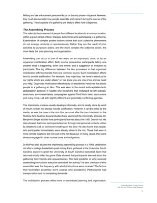Military and law enforcement personnel focus on the end phase—dispersal. However,
they must also consider how people assemble and interact during the course of the
gathering. These aspects of a gathering are likely to affect how it disperses.


The Assembling Process
This refers to the movement of people from different locations to a common location,
within a given period of time. It largely determines who participates in a gathering.
Examination of complex protest actions shows that such collective phenomena
do not emerge randomly or spontaneously. Rather they are the result of prior
activities by purposive actors, and the more complex the collective action, the
more likely the prior planning and organization.


Assembling can occur in one of two ways: on an impromptu basis, or by an
organized mobilization effort. Both involve prospective participants telling one
another what is happening, when and where, and a suggestion or invitation to
participate. The big difference between the two processes is that organized
mobilization efforts emanate from one common source. Such mobilization efforts
tend to provide justification. For example, they might say, “we have to stand up for
our rights which are under attack,” or “we know you are one of us and we need
your help.” Organized mobilization relies heavily on established networks that attract
people to a gathering en bloc. This was seen in the recent anti-capitalism/anti-
globalization protests in Seattle and elsewhere that mobilized far-left radicals,
anarchists, environmentalists, campaigners against Third World debt, labor unions
and many more—all with slightly different and potentially conflicting agendas.


The impromptu process usually develops informally, and is mostly done by word
of mouth. It does not always include justification. However, it can be aided by the
media, as was the case in the riots that occurred after the court decision on the
Rodney King beating. Several studies have examined the impromptu process. Dr.
Benjamin Singer studied how participants learned about the 1967 Detroit riot. His
data showed that most participants learned through interpersonal contacts, either
by telephone call, or someone knocking on the door. He also found that people,
who participated immediately, were already close to the riot. Those that were in
more remote locations did not rush to the riot because, in many cases, they were
already engaged in other routine tasks and obligations.


Dr McPhail also studied the impromptu assembling process in a 1969 celebration
riot after a college basketball upset victory. Fans gathered at the Columbia, South
Carolina airport to greet the University of South Carolina basketball team that
returned shortly after the game. Data showed that participants learned about the
gathering from friends and acquaintances. The best predictor of who received
assembling instructions was prior basketball fan activity. The best predictor of who
assembled was the frequency with which instructions were received. The factors
that facilitated assembly were access and availability. Par ticipants had
transportation and no competing demands.


The mobilization process relies more on centralized planning and organization.
                                                                                              Crowd Behavior, Crowd Control
                                                                                         and the Use of Non-Lethal Weapons

                                                                                                                        14
 
