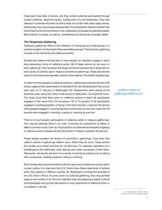 Organizers have lists of names, and they contact potential participants through
contact networks, telephone banks, mailing lists or e-mail addresses. They also
attempt to schedule the event so that it does not conflict with other major events.
Additionally, they may arrange transportation for participants. Several studies have
found these to be common factors in the mobilization processes for political protests,
Billy Graham crusades, as well as, presidential and senatorial campaign rallies.


The Temporary Gathering
Temporary gathering refers to the collection of individuals and small groups in a
common location. It is the result of the assembling process. The temporary gathering
consists of the individual and collective actions.


Studies have determined that two or more people can regularly engage in about
forty elementary forms of collective action. All of these actions do not occur in
every gathering. They represent the range of actions that have been observed in a
wide variety of political, sport, religious and leisure gatherings. These data are the
result of more than three decades of direct observations of hundreds of gatherings.


To determine the degree of collective behavior, researchers matched this list of 40
actions against their observations of the March for Life demonstration that occurs
each year on 21 January in Washington DC. Researchers were placed at the                    …uniform actions in
assembly area, along the march route and at its destination, the Supreme Court.             gatherings seldom occur.
The study found that there were no collective actions in which all participants
engaged at the same time. On occasions, 50 to 75 percent of all participants
engaged in standing together, or facing in the same direction. Less than 50 percent
of the people engaged in carrying placards and banners at one time. Less than 50
percent were engaged in shouting, praying or chanting at one time.


There is a much greater participation in collective action in religious gatherings.
This may be because there is an order of worship for participants to follow, in
effect a common script. Even so, the proportion of observed worshippers engaging
in collective acts is between 80 and 90 percent. It seldom reaches 100 percent.


These studies question the illusion of unanimity in gatherings. They show that
uniform actions in gatherings seldom occur. When they do occur, these actions
are usually very simple and they do not last long. For example, spectators at a
football game will collectively moan failures and cheer successes of their team.
Afterwards, individuals will return to a variety of individual actions such as talking
with companions, reading programs, eating or drinking.


Such studies also provide familiarity with the repertoire of collective actions within
a given culture. It is important that U.S. forces know these repertoires of actions
when they operate in different cultures. Dr. Waddington provided the example of
the Zulu tribe in Africa. At some point in a ‘political’ gathering, they may sprinkle
water on one another. If so, this is an indication they are preparing to attack. Cultural
anthropologists may provide information on such repertoires of collective action in
non-western cultures.
                                                                                                      Crowd Behavior, Crowd Control
                                                                                                 and the Use of Non-Lethal Weapons

                                                                                                                                15
 