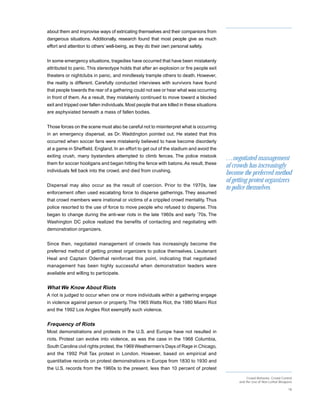 about them and improvise ways of extricating themselves and their companions from
dangerous situations. Additionally, research found that most people give as much
effort and attention to others’ well-being, as they do their own personal safety.


In some emergency situations, tragedies have occurred that have been mistakenly
attributed to panic. This stereotype holds that after an explosion or fire people exit
theaters or nightclubs in panic, and mindlessly trample others to death. However,
the reality is different. Carefully conducted interviews with survivors have found
that people towards the rear of a gathering could not see or hear what was occurring
in front of them. As a result, they mistakenly continued to move toward a blocked
exit and tripped over fallen individuals. Most people that are killed in these situations
are asphyxiated beneath a mass of fallen bodies.


Those forces on the scene must also be careful not to misinterpret what is occurring
in an emergency dispersal, as Dr. Waddington pointed out. He stated that this
occurred when soccer fans were mistakenly believed to have become disorderly
at a game in Sheffield, England. In an effort to get out of the stadium and avoid the
exiting crush, many bystanders attempted to climb fences. The police mistook
                                                                                            …negotiated management
them for soccer hooligans and began hitting the fence with batons. As result, these
                                                                                            of crowds has increasingly
individuals fell back into the crowd. and died from crushing.
                                                                                            become the preferred method
                                                                                            of getting protest organizers
Dispersal may also occur as the result of coercion. Prior to the 1970s, law
                                                                                            to police themselves.
enforcement often used escalating force to disperse gatherings. They assumed
that crowd members were irrational or victims of a crippled crowd mentality. Thus
police resorted to the use of force to move people who refused to disperse. This
began to change during the anti-war riots in the late 1960s and early ’70s. The
Washington DC police realized the benefits of contacting and negotiating with
demonstration organizers.


Since then, negotiated management of crowds has increasingly become the
preferred method of getting protest organizers to police themselves. Lieutenant
Heal and Captain Odenthal reinforced this point, indicating that negotiated
management has been highly successful when demonstration leaders were
available and willing to participate.


What We Know About Riots
A riot is judged to occur when one or more individuals within a gathering engage
in violence against person or property. The 1965 Watts Riot, the 1980 Miami Riot
and the 1992 Los Angles Riot exemplify such violence.


Frequency of Riots
Most demonstrations and protests in the U.S. and Europe have not resulted in
riots. Protest can evolve into violence, as was the case in the 1968 Columbia,
South Carolina civil rights protest, the 1969 Weathermen’s Days of Rage in Chicago,
and the 1992 Poll Tax protest in London. However, based on empirical and
quantitative records on protest demonstrations in Europe from 1830 to 1930 and
the U.S. records from the 1960s to the present, less than 10 percent of protest
                                                                                                      Crowd Behavior, Crowd Control
                                                                                                 and the Use of Non-Lethal Weapons

                                                                                                                                18
 
