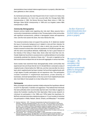demonstrations have involved violence against person or property. Little data have
been gathered on other cultures.


As mentioned previously, the most frequent kind of riot in recent U.S. history has
been the celebration riot. Such riots occurred after the Chicago Bulls NBA
championships in 1992, the Denver Broncos Super Bowl victory in 1999, the
Michigan State NCAA championship in 1999 and Los Angeles Lakers NBA
championship in 2000.


Community Demographics                                                                                        …less than 10 percent of
Several common beliefs exist regarding why riots start. Many assume that a                                    protest demonstrations have
community’s characteristics contribute to riots. The assumption is that communities                           involved violence against
with significant socioeconomic, political or demographic strains will experience                              person or property.
riots—and the more severe the strain, the more intense the riots.


The empirical evidence does not support this premise. Dr. S. Spilerman studied
the issue of community background as it related to riots and their intensity. He
looked at the characteristics of 262 U.S. cities in which riots occurred. He also
looked at several hundred other cities with populations of 25,000 and greater, and
with the same socio-political attributes. Additionally, he had a good measure of
the intensity of the rioting in these cities. Some cities had more than one riot.
Overall, Spilerman found that no socioeconomic or political attribute of communities
consistently predicted the intensity of these riots.11 His work is regarded as the
best social science analysis that can be done with aggregate or census tract data.                            The empirical evidence does
                                                                                                              not support… The
Some studies have examined those demographically similar communities that                                     assumption is that
experienced riots and those that did not. Dr. Donald Warren conducted a study of                              communities with
neighborhoods in Detroit before the 1968 riots, and then returned after the riots to                          significant socioeconomic,
learn which neighborhoods had been involved. He found that neighborhoods with                                 political or demographic
a high degree of public participation did not experience riots. This participation                            strains will experience
included involvement in neighborhood associations, private ownership of                                       riots… .
businesses, and local representation on the city council. Such neighborhoods were
also more likely to have people try to stop rioting when it occurred.


Participants
Many sociologist and political scientists initially embraced the hypothesis referred
to as D-F-A–deprivation, frustration and aggression. They believed that individuals
that were politically and/or economically deprived were more likely to aggress to
reduce the frustration resulting from their deprivation. Most survey research on
individual riot participation in the 1960s and 1970s tested this hypothesis. Dr.
McPhail conducted secondary statistical analyses on 12 such studies of individual
riot participation in Watts, Newark, Detroit, Omaha, and Milwaukee.12 He looked

11 Seymour Spilerman. 1976. “Structural characteristics of cities and the severity of racial
   disorders.” American Sociological Review. Vol. 41:771-793. The one exception to this was the
   low correlation between the percentage of African-Americans in Southern cities and the intensity
   of rioting. This is subject to different interpretations ranging from greater anger on the part of
   Black residents to the greater suppression of Black residents by White police officers. Based on
   other studies, the initiation of rioting and the subsequent pattern of development is more
   frequently the result of the interaction between civilians and police than it is solely or primarily the
   result of the actions or attributes of either category of actor.
12 Clark McPhail. 1971. “Civil disorder-participation: a critical examination of recent research.”                      Crowd Behavior, Crowd Control
                                                                                                                   and the Use of Non-Lethal Weapons
   American Sociological Review. 36:1059-1073. At the time the original research was done, it was
   common practice to report only levels of statistically significant differences between rioters and                                             19
 