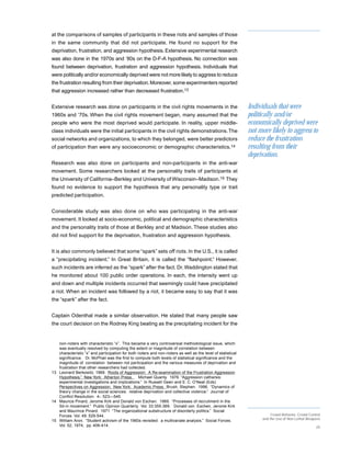 at the comparisons of samples of participants in these riots and samples of those
in the same community that did not participate. He found no support for the
deprivation, frustration, and aggression hypothesis. Extensive experimental research
was also done in the 1970s and ’80s on the D-F-A hypothesis. No connection was
found between deprivation, frustration and aggression hypothesis. Individuals that
were politically and/or economically deprived were not more likely to aggress to reduce
the frustration resulting from their deprivation. Moreover, some experimenters reported
that aggression increased rather than decreased frustration.13


Extensive research was done on participants in the civil rights movements in the                               Individuals that were
1960s and ’70s. When the civil rights movement began, many assumed that the                                    politically and/or
people who were the most deprived would participate. In reality, upper middle-                                 economically deprived were
class individuals were the initial participants in the civil rights demonstrations. The                        not more likely to aggress to
social networks and organizations, to which they belonged, were better predictors                              reduce the frustration
of participation than were any socioeconomic or demographic characteristics.14                                 resulting from their
                                                                                                               deprivation.
Research was also done on participants and non-participants in the anti-war
movement. Some researchers looked at the personality traits of participants at
the University of California–Berkley and University of Wisconsin–Madison.15 They
found no evidence to support the hypothesis that any personality type or trait
predicted participation.


Considerable study was also done on who was participating in the anti-war
movement. It looked at socio-economic, political and demographic characteristics
and the personality traits of those at Berkley and at Madison. These studies also
did not find support for the deprivation, frustration and aggression hypothesis.


It is also commonly believed that some “spark” sets off riots. In the U.S., it is called
a “precipitating incident.” In Great Britain, it is called the “flashpoint.” However,
such incidents are inferred as the “spark” after the fact. Dr. Waddington stated that
he monitored about 100 public order operations. In each, the intensity went up
and down and multiple incidents occurred that seemingly could have precipitated
a riot. When an incident was followed by a riot, it became easy to say that it was
the “spark” after the fact.


Captain Odenthal made a similar observation. He stated that many people saw
the court decision on the Rodney King beating as the precipitating incident for the


   non-rioters with characteristic “x”. This became a very controversial methodological issue, which
   was eventually resolved by computing the extent or magnitude of correlation between
   characteristic “x” and participation for both rioters and non-rioters as well as the level of statistical
   significance. Dr. McPhail was the first to compute both levels of statistical significance and the
   magnitude of correlation between riot participation and the various measures of deprivation and
   frustration that other researchers had collected.
13 Leonard Berkowitz. 1969. Roots of Aggression: A Re-examination of the Frustration Aggression
   Hypothesis.” New York: Atherton Press. Michael Quanty. 1976. “Aggression catharsis:
   experimental investigations and implications.” In Russell Geen and E. C. O’Neal (Eds)
   Perspectives on Aggression. New York: Academic Press. Brush, Stephen. 1996. “Dynamics of
   theory change in the social sciences: relative deprivation and collective violence.” Journal of
   Conflict Resolution. 4-: 523—545.
14 Maurice Pinard, Jerome Kirk and Donald von Eschen. 1969. “Processes of recruitment in the
   Sit-in movement.” Public Opinion Quarterly. Vol. 33:355-369. Donald von Eschen, Jerome Kirk
   and Maurince Pinard. 1971 “The organizational substructure of disorderly politics.” Social
   Forces Vol. 49: 529-544.                                                                                               Crowd Behavior, Crowd Control
                                                                                                                     and the Use of Non-Lethal Weapons
15 William Aron. “Student activism of the 1960s revisited: a multivariate analysis.” Social Forces.
   Vol. 52, 1974, pp. 406-414.                                                                                                                      20
 