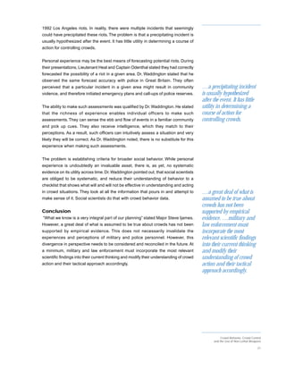 1992 Los Angeles riots. In reality, there were multiple incidents that seemingly
could have precipitated these riots. The problem is that a precipitating incident is
usually hypothesized after the event. It has little utility in determining a course of
action for controlling crowds.


Personal experience may be the best means of forecasting potential riots. During
their presentations, Lieutenant Heal and Captain Odenthal stated they had correctly
forecasted the possibility of a riot in a given area. Dr. Waddington stated that he
observed the same forecast accuracy with police in Great Britain. They often
perceived that a particular incident in a given area might result in community            …a precipitating incident
violence, and therefore initiated emergency plans and call-ups of police reserves.        is usually hypothesized
                                                                                          after the event. It has little
The ability to make such assessments was qualified by Dr. Waddington. He stated           utility in determining a
that the richness of experience enables individual officers to make such                  course of action for
assessments. They can sense the ebb and flow of events in a familiar community            controlling crowds.
and pick up cues. They also receive intelligence, which they match to their
perceptions. As a result, such officers can intuitively assess a situation and very
likely they will be correct. As Dr. Waddington noted, there is no substitute for this
experience when making such assessments.


The problem is establishing criteria for broader social behavior. While personal
experience is undoubtedly an invaluable asset, there is, as yet, no systematic
evidence on its utility across time. Dr. Waddington pointed out, that social scientists
are obliged to be systematic, and reduce their understanding of behavior to a
checklist that shows what will and will not be effective in understanding and acting
in crowd situations. They look at all the information that pours in and attempt to        …a great deal of what is
make sense of it. Social scientists do that with crowd behavior data.                     assumed to be true about
                                                                                          crowds has not been
Conclusion                                                                                supported by empirical
“What we know is a very integral part of our planning” stated Major Steve Ijames.         evidence. …military and
However, a great deal of what is assumed to be true about crowds has not been             law enforcement must
supported by empirical evidence. This does not necessarily invalidate the                 incorporate the most
experiences and perceptions of military and police personnel. However, this               relevant scientific findings
divergence in perspective needs to be considered and reconciled in the future. At         into their current thinking
a minimum, military and law enforcement must incorporate the most relevant                and modify their
scientific findings into their current thinking and modify their understanding of crowd   understanding of crowd
action and their tactical approach accordingly.                                           action and their tactical
                                                                                          approach accordingly.




                                                                                                     Crowd Behavior, Crowd Control
                                                                                                and the Use of Non-Lethal Weapons

                                                                                                                               21
 