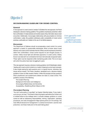 Objective 2
  DECISION-MAKING GUIDELINE FOR CROWD CONTROL

  General
  A new approach to crowd control is needed. To facilitate this new approach, the Panel
  developed a decision-making guideline. This guideline emphasizes prevention rather
  than confrontation. It makes tactical commanders aware of key information about crowd
  encounters. Additionally, it encourages relationships with group leaders to minimize     A new approach to crowd
  confrontation. Lastly, this guideline addresses public acceptability of crowd control    control is needed.
  practices, particularly as it relates to the use of non-lethal weapons.                  …emphasizes prevention
                                                                                           rather than confrontation.
  Discussion
  The Department of Defense should re-conceptualize crowd control. Its current
  approach is based on questionable stereotypes. What is known about crowd
  behavior and crowd control indicates that the military should emphasize prevention
  rather than confrontation. Crowd control requires its own thought process. In
  combat, military forces fight and eliminate opponents. In crowd control, military
  forces must deal with non-combatants that have internationally recognized rights.
  These rights must be respected while maintaining public order. This is an issue
  with which the police have been struggling for years.


  This new approach requires a decision-making guideline. As Dr Waddington stated,
  “dealing with crowd control incidents is a matter of playing by some basic precepts.
  It also entails asking the right questions and in a logical manner; otherwise, key
  issues will be missed.” The Panel, therefore, developed such a decision-making
  guideline. It does not offer answers. Rather, it offers the precepts and key questions
  which practitioners and academicians believe are basic to crowd control. This
  guideline consists of the following:
      Pre-incident Planning
      Background Information and Intelligence
      Encouraging Relationships and Ownership
      Acceptability—Redefining What it Means to Win


  Pre-incident Planning
  “You don’t write poetry in a gunfight,” as Captain Odenthal states. “If you make it
  up as you go, you lose.” This phase of planning begins well before the incident and
  is initiated above at the strategic level. It includes strategic guidance on crowd
  control as well as addressing responsibilities, training, organization, operating
  procedures, and rules of engagement. Major Ijames points out in his writings, “the
  most difficult decisions for management in a tactical environment—and the most
  productive—are those made prior to the event taking place.”

                                                                                                     Crowd Behavior, Crowd Control
                                                                                                and the Use of Non-Lethal Weapons

                                                                                                                               22
 