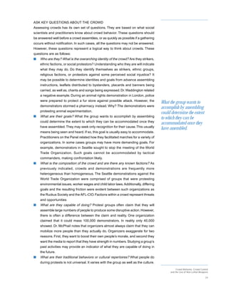 ASK KEY QUESTIONS ABOUT THE CROWD
Assessing crowds has its own set of questions. They are based on what social
scientists and practitioners know about crowd behavior. These questions should
be answered well before a crowd assembles, or as quickly as possible if a gathering
occurs without notification. In such cases, all the questions may not be answered.
However, these questions represent a logical way to think about crowds. These
questions are as follows:
s   Who are they? What is the overarching identity of the crowd? Are they strikers,
    ethnic factions, or social protestors? Understanding who they are will indicate
    what they may do. Do they identify themselves as strikers, ethnic groups,
    religious factions, or protestors against some perceived social injustice? It
    may be possible to determine identities and goals from advance assembling
    instructions, leaflets distributed to bystanders, placards and banners being
    carried, as well as, chants and songs being expressed. Dr. Waddington related
    a negative example. During an animal rights demonstration in London, police
    were prepared to protect a fur store against possible attack. However, the
                                                                                         What the group wants to
    demonstrators stormed a pharmacy instead. Why? The demonstrators were
                                                                                         accomplish by assembling
    protesting animal experimentation.
                                                                                         could determine the extent
s   What are their goals? What the group wants to accomplish by assembling
                                                                                         to which they can be
    could determine the extent to which they can be accommodated once they
                                                                                         accommodated once they
    have assembled. They may seek only recognition for their cause. This usually
                                                                                         have assembled.
    means being seen and heard. If so, this goal is usually easy to accommodate.
    Practitioners on the Panel related how they facilitated marches for a variety of
    organizations. In some cases groups may have more demanding goals. For
    example, demonstrators in Seattle sought to stop the meeting of the World
    Trade Organization. Such goals cannot be accommodated by tactical
    commanders, making confrontation likely.
s   What is the composition of the crowd and are there any known factions? As
    previously indicated, crowds and demonstrations are frequently more
    heterogeneous than homogeneous. The Seattle demonstrations against the
    World Trade Organization were comprised of groups that were protesting
    environmental issues, worker wages and child labor laws. Additionally, differing
    goals and the resulting friction were evident between such organizations as
    the Ruckus Society and the AFL-CIO. Factions within a crowd represent threats
    and opportunities
s   What are they capable of doing? Protest groups often claim that they will
    assemble large numbers of people to produce some disruptive action. However,
    there is often a difference between the claim and reality. One organization
    claimed that it could mass 100,000 demonstrators. In reality only 40,000
    showed. Dr. McPhail notes that organizers almost always claim that they can
    mobilize more people than they actually do. Organizers exaggerate for two
    reasons. First, they want to boost their own people’s morale, and second they
    want the media to report that they have strength in numbers. Studying a group’s
    past activities may provide an indicator of what they are capable of doing in
    the future.
s   What are their traditional behaviors or cultural repertoires? What people do
    during protests is not universal. It varies with the group as well as the culture.

                                                                                                   Crowd Behavior, Crowd Control
                                                                                              and the Use of Non-Lethal Weapons

                                                                                                                             24
 
