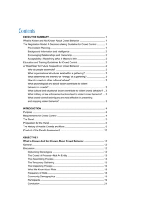 Contents
  EXECUTIVE SUMMARY ...................................................................................... 1
  What Is Known and Not Known About Crowd Behavior ....................................... 1
  The Negotiation Model: A Decision-Making Guideline for Crowd Control ............. 1
        Pre-incident Planning ..................................................................................... 1
        Background Information and Intelligence ...................................................... 2
        Encouraging Relationships and Ownership ................................................... 2
        Acceptability—Redefining What it Means to Win ........................................... 2
  Education and Training Guidelines for Crowd Control ........................................... 2
  A “Road Map” for Future Research on Crowd Behavior ....................................... 2
        Why do people assemble? ............................................................................ 2
        What organizational structures exist within a gathering? .............................. 3
        What determines the intensity or “energy” of a gathering? ............................ 3
        How do crowds in other cultures behave? ..................................................... 3
        What psychological and social factors contribute to violent
        behavior in crowds? ....................................................................................... 3
        What cultural and situational factors contribute to violent crowd behavior? .. 3
        What military or law enforcement actions lead to violent crowd behavior? .... 3
        What crowd-control techniques are most effective in preventing
        and stopping violent behavior? ...................................................................... 3


  INTRODUCTION .................................................................................................. 4
  Purpose ................................................................................................................ 4
  Requirements for Crowd Control .......................................................................... 4
  The Panel .............................................................................................................. 5
  Preparation for the Panel ...................................................................................... 6
  The History of Hostile Crowds and Riots .............................................................. 6
  Conduct of the Panel’s Assessment ................................................................... 10


  OBJECTIVE 1
  What Is Known And Not Known About Crowd Behavior .............................. 12
  General ............................................................................................................... 12
  Discussion ........................................................................................................... 12
        Debunking Stereotypes ............................................................................... 12
        The Crowd: A Process—Not An Entity ........................................................ 13
        The Assembling Process ............................................................................. 14
        The Temporary Gathering ............................................................................ 15
        The Dispersing Process ............................................................................... 16
        What We Know About Riots ......................................................................... 18
        Frequency of Riots ....................................................................................... 18
        Community Demographics .......................................................................... 19
        Participants .................................................................................................. 19
        Conclusion ................................................................................................... 21
 