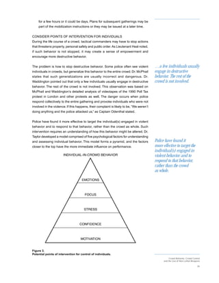 for a few hours or it could be days. Plans for subsequent gatherings may be
    part of the mobilization instructions or they may be issued at a later time.


CONSIDER POINTS OF INTERVENTION FOR INDIVIDUALS
During the life course of a crowd, tactical commanders may have to stop actions
that threatens property, personal safety and public order. As Lieutenant Heal noted,
if such behavior is not stopped, it may create a sense of empowerment and
encourage more destructive behavior.


The problem is how to stop destructive behavior. Some police often see violent            …a few individuals usually
individuals in crowds, but generalize this behavior to the entire crowd. Dr. McPhail      engage in destructive
states that such generalizations are usually incorrect and dangerous. Dr.                 behavior. The rest of the
Waddington pointed out that only a few individuals usually engage in destructive          crowd is not involved.
behavior. The rest of the crowd is not involved. This observation was based on
McPhail and Waddington’s detailed analysis of videotapes of the 1990 Poll Tax
protest in London and other protests as well. The danger occurs when police
respond collectively to the entire gathering and provoke individuals who were not
involved in the violence. If this happens, their complaint is likely to be, “We weren’t
doing anything and the police attacked us,” as Captain Odenthal stated.


Police have found it more effective to target the individual(s) engaged in violent
behavior and to respond to that behavior, rather than the crowd as whole. Such
intervention requires an understanding of how this behavior might be altered. Dr.
Taylor developed a model comprised of five psychological factors for understanding
and assessing individual behavior. This model forms a pyramid, and the factors            Police have found it
closer to the top have the more immediate influence on performance.                       more effective to target the
                                                                                          individual(s) engaged in
                                                                                          violent behavior and to
                                                                                          respond to that behavior,
                                                                                          rather than the crowd
                                                                                          as whole.




Figure 3.
Potential points of intervention for control of individuals.
                                                                                                     Crowd Behavior, Crowd Control
                                                                                                and the Use of Non-Lethal Weapons

                                                                                                                               26
 