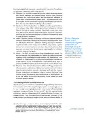 Each psychological factor represents a possible point of intervention. These factors
are addressed in ascending order on the pyramid:
s    Motivation – An individual’s ability to be committed to the crowd’s cause despite
     fear, fatigue, opposition, and personal needs. Within a crowd, individual
     motivations vary. They may be zealotry, fear, self-protection, obedience, or
     selfish needs. These motivations relate to goals – what the individual hopes
     to accomplish. Tactical commanders may satisfy motivations through resolution.
     They also may reduce them through fatigue, fear, and pain.
s    Confidence – An individual’s belief in his ability to accomplish goals. Confidence
     is key to the use of that ability, and the single most important aspect of individual
     behavior. Confidence enables motivation, the ability to handle stress, focus
     on a goal, and the ability to experience positive emotions. Preparation,
     resources, and initial success contribute to confidence. Conversely, the denial
     of these can reduce confidence.
s    Stress – Physical, mental, or emotional reactions to internal or external                        Working relationships
     demands. This is largely how individuals perceive and respond to stimuli. Some                   between tactical
     see difficulty and shrink from it. Others see challenge and respond to it. Stress                commanders and protest
     may be caused by just the mere presence of force, or by creating a greater                       group leaders are
     demand than someone has resources to meet. Also, individual needs—food,                          increasingly seen as the
     sleep, etc, can cause stress. Such stress can negatively affect an individual’s                  best means of preventing
     motivation to pursue their goals.                                                                bad outcomes in crowd
s    Focus – The ability to concentrate on those things leading to a goal. This                       situations. This is called the
     includes picking up cues that indicate actions needed for goal accomplishment.                   negotiated management
     This factor more immediately influences behavior than previous ones. It can                      model of crowd control… .
     be altered by ineffective focus—focusing on those things that interfere with,
     or are irrelevant to goal accomplishment. Causing individuals to focus on
     personal needs for example may do this. Increased stress can also diminish focus.
s    Emotions – They ultimately dictate individual behavior. They guide decisions,
     influence reactions to situations, and determine how individuals feel. Emotions
     vary among individuals in a crowd and change rapidly with the situation.
     Physical or ego threats can negatively influence emotions. A physical threat
     might be the size and resources of an opposing force. An ego threat might be
     a goal that seems too difficult to accomplish. These threats can cause
     frustration, anger, or despair.


Encouraging relationships and ownership
“It works when you can talk to them,” stated Dr. Waddington. Working relationships
between tactical commanders and protest group leaders are increasingly seen as
the best means of preventing bad outcomes in crowd situations. This is called the
negotiated management model of crowd control,16 and it is practiced by law
enforcement agencies in Washington, D.C., New York City, San Francisco, Los
Angeles, London, Paris, Zurich and Rome. It was also used in Somalia by U.S.
military leaders who repeatedly met with Somali warlords to resolve issues. As



16 McPhail, Schweingruber and McCarthy, 1998, op. cit.; John McCarthy and Clark McPhail. 1998.
   “The Institutionalization of Protest in the United States.” Pp. 83-110 in David Meyer and Sidney
   Tarrow (Eds) The Social Movement Society: Contentious Politics for a New Century: New York
   and Oxford: Rowman and Littlefield; John McCarthy, Clark McPhail and John Crist. 1999. “The
   diffusion and adoption of public order management systems.” Pp. 71-94 in Donatella della Porta,               Crowd Behavior, Crowd Control
                                                                                                            and the Use of Non-Lethal Weapons
   Hanspeter Kreisi and Dieter Rucht (Eds) Social Movements in a Globalizing World. London:
   MacMillan Press, Ltd.                                                                                                                   27
 