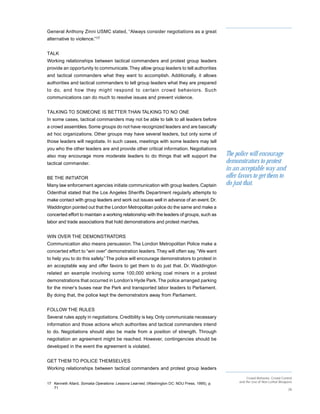 General Anthony Zinni USMC stated, “Always consider negotiations as a great
alternative to violence.”17


TALK
Working relationships between tactical commanders and protest group leaders
provide an opportunity to communicate. They allow group leaders to tell authorities
and tactical commanders what they want to accomplish. Additionally, it allows
authorities and tactical commanders to tell group leaders what they are prepared
to do, and how they might respond to cer tain crowd behaviors. Such
communications can do much to resolve issues and prevent violence.


TALKING TO SOMEONE IS BETTER THAN TALKING TO NO ONE
In some cases, tactical commanders may not be able to talk to all leaders before
a crowd assembles. Some groups do not have recognized leaders and are basically
ad hoc organizations. Other groups may have several leaders, but only some of
those leaders will negotiate. In such cases, meetings with some leaders may tell
you who the other leaders are and provide other critical information. Negotiations
also may encourage more moderate leaders to do things that will support the                    The police will encourage
tactical commander.                                                                            demonstrators to protest
                                                                                               in an acceptable way and
BE THE INITIATOR                                                                               offer favors to get them to
Many law enforcement agencies initiate communication with group leaders. Captain               do just that.
Odenthal stated that the Los Angeles Sheriffs Department regularly attempts to
make contact with group leaders and work out issues well in advance of an event. Dr.
Waddington pointed out that the London Metropolitan police do the same and make a
concerted effort to maintain a working relationship with the leaders of groups, such as
labor and trade associations that hold demonstrations and protest marches.


WIN OVER THE DEMONSTRATORS
Communication also means persuasion. The London Metropolitan Police make a
concerted effort to “win over” demonstration leaders. They will often say, “We want
to help you to do this safely.” The police will encourage demonstrators to protest in
an acceptable way and offer favors to get them to do just that. Dr. Waddington
related an example involving some 100,000 striking coal miners in a protest
demonstrations that occurred in London’s Hyde Park. The police arranged parking
for the miner’s buses near the Park and transported labor leaders to Parliament.
By doing that, the police kept the demonstrators away from Parliament.


FOLLOW THE RULES
Several rules apply in negotiations. Credibility is key. Only communicate necessary
information and those actions which authorities and tactical commanders intend
to do. Negotiations should also be made from a position of strength. Through
negotiation an agreement might be reached. However, contingencies should be
developed in the event the agreement is violated.


GET THEM TO POLICE THEMSELVES
Working relationships between tactical commanders and protest group leaders
                                                                                                          Crowd Behavior, Crowd Control
                                                                                                     and the Use of Non-Lethal Weapons
17 Kenneth Allard, Somalia Operations: Lessons Learned, (Washington DC: NDU Press, 1995), p.
   71                                                                                                                               28
 