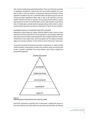 often result in protest groups policing themselves. This is one of the basic premises
of negotiated management. Police know that rank-and-file protesters are more
likely to listen to their own leaders, as opposed to listening to the police. Protest
organizers are likely to buy into a cooperative effort and agree to ground rules set
during pre-protest negotiations. Many seek to stay on the right side of the law.
Captain Odenthal provided an example. During several demonstrations, leaders
approached him to point out troublemakers so that LASD deputies could remove
them. Dr. Waddington provided another example. During a labor strike in London,
several strikers dispersed anarchists who attempted to “hijack” the demonstration.


CONSIDER POINTS OF INTERVENTIONS WITH CROWDS
Negotiations require expertise. Captain Odenthal related a case in which he used
expertise to diminish protest fervor. During negotiations, group leaders stated that
they would march five miles to demonstrate their cause. Captain Odenthal, however,
invited them to march seven miles, which they opted to do. This distance increased
fatigue and reduced motivation. Crowd behavior can be influenced in other ways.


To provide a framework for tactical commanders in negotiations, Dr. Taylor provided
another model for crowd behavior. Similar to the individual model, this crowd model
is also a pyramid, comprised of five group factors, which follow a logical and
purposeful progression.




Figure 4.
Potential points of intervention for the control of crowds.


Each factor represents a potential point of intervention in dealing with groups or
the crowd. However, this model needs to be used with caution because, as empirical

                                                                                             Crowd Behavior, Crowd Control
                                                                                        and the Use of Non-Lethal Weapons

                                                                                                                       29
 