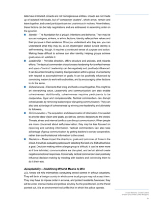 data have indicated, crowds are not homogeneous entities, crowds are not made
up of isolated individuals, but of “companion clusters”, which arrive, remain and
leave together, and crowd participants are not unanimous in motives. Nevertheless,
these factors can be help negotiations and are addressed in ascending order on
the pyramid.
s   Identity – The foundation for a group’s intentions and behavior. They may be
    soccer hooligans, strikers, or ethnic factions. Identity reflects their values and
    their purpose in their existence. Once you understand who they are, you can
    understand what they may do, as Dr. Waddington stated. Crowd identity is
    self-renewing, though. It requires a continued sense of purpose and action.
    Making these difficult to achieve can alter identity. Helping groups achieve
    goals also can validate it.
s   Leadership – Provides direction, offers structure and process, and rewards
    efforts. The tactical commander should assess leadership for its effectiveness
    and span of control. Leadership can be negatively and positively influenced.
    It can be undermined by creating disorganization within a group or uncertainty
    with respect to accomplishment of goals. It can be positively influenced by
    convincing leaders to work with authorities, and by encouraging other factions
    to do the same.
s   Cohesiveness – Elements that bring and hold a crowd together. This might be
    an overarching value. Leadership and communication can also enable
    cohesiveness. Additionally, cohesiveness requires participants to be
    cooperative, loyal and compassionate. Tactical commanders can disrupt
    cohesiveness by removing leadership or disrupting communication. They can
    also take advantage of cohesiveness by winning over leadership and ultimately
    its followers.
s   Communication – The acquisition and dissemination of information. It is needed
    to provide clear vision and goals, as well as, convey decisions to the crowd.
    Threats, stress and internal conflicts can disrupt communication. When people
    are more concerned about self-preservation, they may be less focused on
    receiving and sending information. Tactical commanders can also take
    advantage of group communication by getting leaders to convey cooperative,
    rather than confrontational information to the crowd.
s   Decisions – These impact the directions, goals and outcomes of those in the
    crowd. It involves evaluating options and selecting the best one that will achieve
    a goal. Decision-making within a large group is difficult. It can be even more
    so if time is limited, communications are disrupted, and certain stimuli create
    negative emotional responses. Conversely, tactical commanders can positively
    influence decision-making by meeting with leaders and convincing them to
    do it their way.


Acceptability—Redefining What It Means to Win
U.S. forces will find themselves conducting crowd control in difficult situations.
They will be in a foreign country in which some local groups may not accept them.
They may have to impose order in an area, and protect residents. Moreover, they
will be under intense media and political scrutiny. As the practitioners on the Panel
pointed out, it is an environment not unlike that in which the police operate.
                                                                                              Crowd Behavior, Crowd Control
                                                                                         and the Use of Non-Lethal Weapons

                                                                                                                        30
 