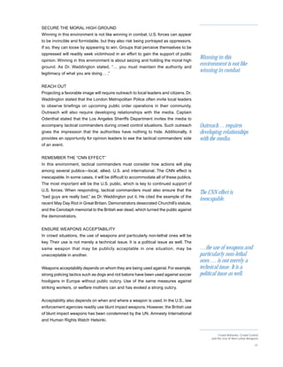 SECURE THE MORAL HIGH GROUND
Winning in this environment is not like winning in combat. U.S. forces can appear
to be invincible and formidable, but they also risk being portrayed as oppressors.
If so, they can loose by appearing to win. Groups that perceive themselves to be
oppressed will readily seek victimhood in an effort to gain the support of public
opinion. Winning in this environment is about seizing and holding the moral high
                                                                                        Winning in this
ground. As Dr. Waddington stated, “… you must maintain the authority and
                                                                                        environment is not like
legitimacy of what you are doing… .”
                                                                                        winning in combat.

REACH OUT
Projecting a favorable image will require outreach to local leaders and citizens. Dr.
Waddington stated that the London Metropolitan Police often invite local leaders
to observe briefings on upcoming public order operations in their community.
Outreach will also require developing relationships with the media. Captain
Odenthal stated that the Los Angeles Sheriffs Department invites the media to
accompany tactical commanders during crowd control situations. Such outreach            Outreach… requires
gives the impression that the authorities have nothing to hide. Additionally, it        developing relationships
provides an opportunity for opinion leaders to see the tactical commanders’ side        with the media.
of an event.


REMEMBER THE “CNN EFFECT”
In this environment, tactical commanders must consider how actions will play
among several publics—local, allied, U.S. and international. The CNN effect is
inescapable. In some cases, it will be difficult to accommodate all of these publics.
The most important will be the U.S. public, which is key to continued support of
U.S. forces. When responding, tactical commanders must also ensure that the
                                                                                        The CNN effect is
“bad guys are really bad,” as Dr. Waddington put it. He cited the example of the
                                                                                        inescapable.
recent May Day Riot in Great Britain. Demonstrators desecrated Churchill’s statute,
and the Cenotaph memorial to the British war dead, which turned the public against
the demonstrators.


ENSURE WEAPONS ACCEPTABILITY
In crowd situations, the use of weapons and particularly non-lethal ones will be
key. Their use is not merely a technical issue. It is a political issue as well. The
same weapon that may be publicly acceptable in one situation, may be                    …the use of weapons and
unacceptable in another.                                                                particularly non-lethal
                                                                                        ones … is not merely a
Weapons acceptability depends on whom they are being used against. For example,         technical issue. It is a
strong policing tactics such as dogs and riot batons have been used against soccer      political issue as well.
hooligans in Europe without public outcry. Use of the same measures against
striking workers, or welfare mothers can and has evoked a strong outcry.


Acceptability also depends on when and where a weapon is used. In the U.S., law
enforcement agencies readily use blunt impact weapons. However, the British use
of blunt impact weapons has been condemned by the UN, Amnesty International
and Human Rights Watch Helsinki.


                                                                                                   Crowd Behavior, Crowd Control
                                                                                              and the Use of Non-Lethal Weapons

                                                                                                                             31
 