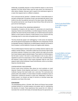 Additionally, acceptability depends on whose behalf the weapon is used. During
Apartheid, the South African Police used the same tactics and instruments as
other nations. However, they were used in support of an authoritarian regime. As
a result, their weapons took on a different complexion.


One in particular was the “sjambok”—a flexible riot baton. It never killed anyone. It
just gave a stinging welt. The sjambok, though, was associated with slavery. It was
similar to the whip, the preferred instrument of the slave master. After Apartheid,
the sjambok was banned, even though the South African Police still carried shot
guns and Uzi machineguns.                                                                 Tactical units should follow
                                                                                          a non-lethal weapons
FOLLOW THE NON-LETHAL WEAPONS HIERARCHY                                                   hierarchy,
Acceptability of weapons will also depend on appropriate and proportionate
responses. Tactical units should follow a non-lethal weapons hierarchy, whenever
possible. This means that they should initially use non-lethal measures for passive
defense, to hold crowds at a distance. If violent behavior occurs, tactical units may
increasingly resort to more active and greater levels of non-lethal force.


This force should also appear to be “self-triggering.” In other words, the individuals
who are the opponent should appear to be initiating their own consequences. This will
be especially important in following the non-lethal weapons hierarchy. As the level of
force increases, so will the likelihood of injuries and negative public reactions.


This non-lethal weapons hierarchy might occur as follows. Barriers might be used
initially to maintain distance – almost like a castle moat. Such barriers might include
anti-traction polymers. If behavior turns violent, tactical units might use accurate
blunt impact weapons against selected targets. These might be non-lethal weapons
                                                                                          A crowd is likely to be better
that fire baton rounds. In the event a crowd attempts to rush an area, which is
                                                                                          controlled by means of
regarded as a point of no compromise or a “die in a ditch” area, non-lethal weapons
                                                                                          containment—confining its
that disperse a large number of blunt impact projectiles might be used. Such
                                                                                          activities to a given area.
weapons might include the Modular Crowd Control Munition, which is a non-lethal,
Claymore mine-like device.


CONTAIN RATHER THEN DISPERSE
Current crowd control orthodoxy often places too much emphasis on crowd
dispersal. However, forced dispersal could result in a crowd breaking up into a
multitude of groups that would scatter over a vast area. This could pose even
greater public order problems. A crowd is likely to be better controlled by means of
containment—confining its activities to a given area. Additionally, a crowd has a
limited duration. Its numbers are likely to diminish as individual needs take
precedence over those of the crowd.


Conclusion
The peacekeeping actions in Somalia, Haiti, Bosnia and Kosovo have provided
increased demand for non-lethal weapons and greater need for understanding
the dynamics of crowds. These experiences have caused the U.S. military to
reconsider their use both technically and tactically. Because the approaches and
                                                                                                     Crowd Behavior, Crowd Control
                                                                                                and the Use of Non-Lethal Weapons

                                                                                                                               32
 