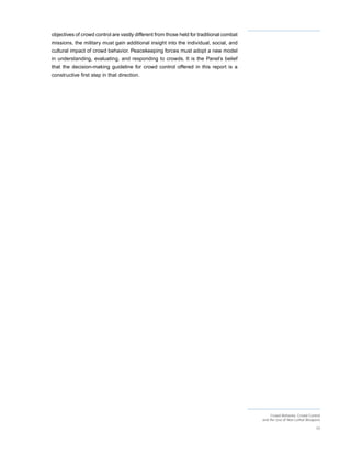 objectives of crowd control are vastly different from those held for traditional combat
missions, the military must gain additional insight into the individual, social, and
cultural impact of crowd behavior. Peacekeeping forces must adopt a new model
in understanding, evaluating, and responding to crowds. It is the Panel’s belief
that the decision-making guideline for crowd control offered in this report is a
constructive first step in that direction.




                                                                                               Crowd Behavior, Crowd Control
                                                                                          and the Use of Non-Lethal Weapons

                                                                                                                         33
 