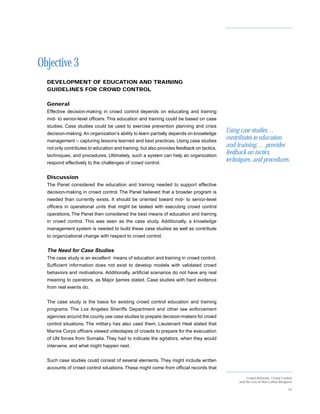 Objective 3
  DEVELOPMENT OF EDUCATION AND TRAINING
  GUIDELINES FOR CROWD CONTROL

  General
  Effective decision-making in crowd control depends on educating and training
  mid- to senior-level officers. This education and training could be based on case
  studies. Case studies could be used to exercise prevention planning and crisis
  decision-making. An organization’s ability to learn partially depends on knowledge
                                                                                           Using case studies…
  management – capturing lessons learned and best practices. Using case studies
                                                                                           contributes to education
  not only contributes to education and training, but also provides feedback on tactics,
                                                                                           and training, …provides
  techniques, and procedures. Ultimately, such a system can help an organization
                                                                                           feedback on tactics,
  respond effectively to the challenges of crowd control.
                                                                                           techniques, and procedures.

  Discussion
  The Panel considered the education and training needed to support effective
  decision-making in crowd control. The Panel believed that a broader program is
  needed than currently exists. It should be oriented toward mid- to senior-level
  officers in operational units that might be tasked with executing crowd control
  operations. The Panel then considered the best means of education and training
  in crowd control. This was seen as the case study. Additionally, a knowledge
  management system is needed to build these case studies as well as contribute
  to organizational change with respect to crowd control.


  The Need for Case Studies
  The case study is an excellent means of education and training in crowd control.
  Sufficient information does not exist to develop models with validated crowd
  behaviors and motivations. Additionally, artificial scenarios do not have any real
  meaning to operators, as Major Ijames stated. Case studies with hard evidence
  from real events do.


  The case study is the basis for existing crowd control education and training
  programs. The Los Angeles Sheriffs Department and other law enforcement
  agencies around the county use case studies to prepare decision-makers for crowd
  control situations. The military has also used them. Lieutenant Heal stated that
  Marine Corps officers viewed videotapes of crowds to prepare for the evacuation
  of UN forces from Somalia. They had to indicate the agitators, when they would
  intervene, and what might happen next.


  Such case studies could consist of several elements. They might include written
  accounts of crowd control situations. These might come from official records that

                                                                                                     Crowd Behavior, Crowd Control
                                                                                                and the Use of Non-Lethal Weapons

                                                                                                                               34
 